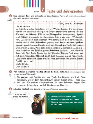 Lektion 7 Feste und Jahreszeiten
140 hundertvierzig
Lies Michaels Brief und antworte auf seine Fragen. Прочитай лист Міхаеля і дай
відповіді на його запитання.
Köln, den 3. Dezember
Lieber Artem,
du fragst, welche Feiertage wir im Winter haben. Im Dezember
haben wir den Nikolaustag. Die Kinder stellen ihre Schuhe vor die
Tür, und der Nikolaus füllt sie mit Süßigkeiten (солодощами), Äpfeln
und Nüssen (горіхами). Im Dezember feiern wir auch Weihnach-
ten. Das ist mein Lieblingsfest. Wir schmücken den Tannenbaum.
Meine Mutti bäckt Plätzchen (печиво) und kocht leckere Speisen
(смачні страви). Unsere Familie sitzt am Abend am Tisch. Wir essen
und singen Lieder. Alle bekommen schöne Geschenke. Meine El-
tern schenken mir Spielzeug und Bonbons (цукерки). Und ich male
ihnen ein Bild. Ende Dezember ist Silvester. Dieses Fest feiern wir
mit den Freunden. Überall sieht man (повсюди видно) Feuerwerk.
Und wann feiert ihr diese Feste? Was schenken dir deine Eltern?
Erzähl doch mal!
Viele Grüße!
Dein Michael
Von welchem deutschen Feiertag ist hier die Rede? Rate. Про яке німецьке свя-
то тут ідеться? Відгадай.
1) Die ganze (уся) Familie sitzt am Tisch. Im Zimmer steht ein Tan-
nenbaum. Unter dem Tannenbaum liegen Geschenke.— Das ist...
2) Vor der Tür stehen Kinderschuhe. In den Schuhen liegen Ge-
schenke: Schokolade, Äpfel, Bonbons.— Das ist...
Schreibe Michael eine Antwort. Напиши Міхаелю відповідь.
А це ти вже
знаєш та можеш.  Знаєш назви зимових свят.
 Можеш розповісти про свята.
 Можеш розповісти, що дарують
до цих свят.
www.e-ranok.com.ua
 