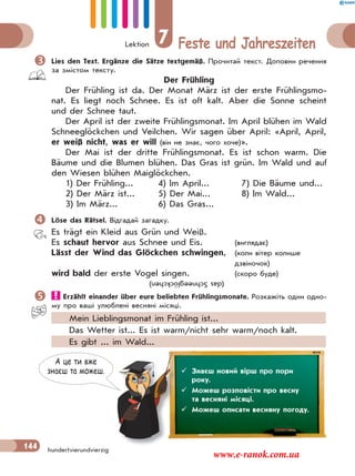 Lektion 7 Feste und Jahreszeiten
144 hundertvierundvierzig
Lies den Text. Ergänze die Sätze textgemäß. Прочитай текст. Доповни речення
за змістом тексту.
Der Frühling
Der Frühling ist da. Der Monat März ist der erste Frühlingsmo-
nat. Es liegt noch Schnee. Es ist oft kalt. Aber die Sonne scheint
und der Schnee taut.
Der April ist der zweite Frühlingsmonat. Im April blühen im Wald
Schneeglöckchen und Veilchen. Wir sagen über April: «April, April,
er weiß nicht, was er will (він не знає, чого хоче)».
Der Mai ist der dritte Frühlingsmonat. Es ist schon warm. Die
Bäume und die Blumen blühen. Das Gras ist grün. Im Wald und auf
den Wiesen blühen Maiglöckchen.
1) Der Frühling... 4) Im April... 7) Die Bäume und...
2) Der März ist... 5) Der Mai... 8) Im Wald...
3) Im März... 6) Das Gras...
Löse das Rätsel. Відгадай загадку.
Es trägt ein Kleid aus Grün und Weiß.
Es schaut hervor aus Schnee und Eis. (виглядає)
Lässt der Wind das Glöckchen schwingen, (коли вітер колише
дзвіночок)
wird bald der erste Vogel singen. (скоро буде)
Erzählt einander über eure beliebten Frühlingsmonate. Розкажіть один одно-
му про ваші улюблені весняні місяці.
Mein Lieblingsmonat im Frühling ist...
Das Wetter ist... Es ist warm/nicht sehr warm/noch kalt.
Es gibt ... im Wald...
(dasSchneeglöckchen)
А це ти вже
знаєш та можеш.  Знаєш новий вірш про пори
року.
 Можеш розповісти про весну
та весняні місяці.
 Можеш описати весняну погоду.
www.e-ranok.com.ua
 