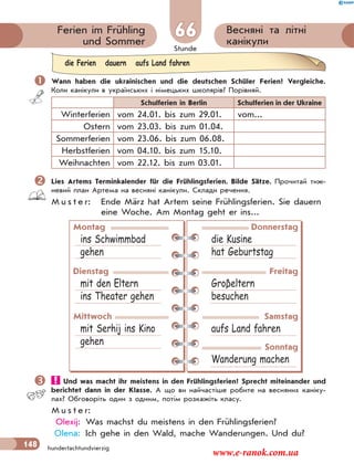 Stunde
148
Весняні та літні
канікули
Ferien im Frühling
und Sommer
66
hundertachtundvierzig
 Wann haben die ukrainischen und die deutschen Schüler Ferien? Vergleiche.
Коли канікули в українських і німецьких школярів? Порівняй.
Schulferien in Berlin Schulferien in der Ukraine
Winterferien vom 24.01. bis zum 29.01. vom...
Ostern vom 23.03. bis zum 01.04.
Sommerferien vom 23.06. bis zum 06.08.
Herbstferien vom 04.10. bis zum 15.10.
Weihnachten vom 22.12. bis zum 03.01.
Lies Artems Terminkalender für die Frühlingsferien. Bilde Sätze. Прочитай тиж-
невий план Артема на весняні канікули. Склади речення.
M u s t e r: Ende März hat Artem seine Frühlingsferien. Sie dauern
eine Woche. Am Montag geht er ins...
Montag
ins Schwimmbad
gehen
Donnerstag
die Kusine
hat Geburtstag
Dienstag
mit den Eltern
ins Theater gehen
Freitag
Groβeltern
besuchen
Mittwoch
mit Serhij ins Kino
gehen
Samstag
aufs Land fahren
Sonntag
Wanderung machen
 Und was macht ihr meistens in den Frühlingsferien? Sprecht miteinander und
berichtet dann in der Klasse. А що ви найчастіше робите на весняних каніку-
лах? Обговоріть один з одним, потім розкажіть класу.
M u s t e r:
Olexij: Was machst du meistens in den Frühlingsferien?
Olena: Ich gehe in den Wald, mache Wanderungen. Und du?
die Ferien dauern aufs Land fahren
www.e-ranok.com.ua
 