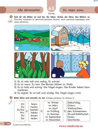 Stunde
152
Усі пори рокуAlle Jahreszeiten
hundertzweiundfünfzig
68
 Sieh dir die Bilder an und lies die Sätze. Ordne die Sätze den Bildern zu.
Розглянь малюнки та прочитай речення. Визнач, який малюнок відповідає кож-
ному реченню.
1) Es ist sehr kalt und wolkig. Es schneit.
2) Es ist warm. Es taut. Die Blumen blühen im Wald.
3) Es ist heiß und sonnig. Die Vögel singen. Die Kinder haben Som-
merferien.
4) Es regnet. Es ist kalt und windig. Die Vögel singen nicht.
Bilde Sätze und schreibe sie auf. Склади речення та запиши їх.
Ich
Du
Er/Sie
Wir
Ihr
Sie
feiern
kaufen
basteln
haben
bauen
laufen
im Winter
im März
im April
im Frühling
im Sommer
im September
im Dezember
Geburtstag.
Ostern.
Weihnachten.
den Schneemann.
Ski und Schlittschuh.
Ferien.
Geschenke.
www.e-ranok.com.ua
 
