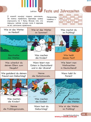 Lektion 7 Feste und Jahreszeiten
155
Wie ist das Wetter
im Herbst?
Wie ist das Wetter
im Sommer?
Was machst du
im Frühling?
Beschreibe
das Wetter.
Was machen
die Kinder?
Wie heißt
dieses Fest?
Was schenkst du
deinen Eltern zum
Neujahr?
Wann feiert man
Ostern in Deutschland
und in der Ukraine?
Wie feiert man
Weihnachten
in Deutschland?
Wie gratulierst du deinem
Freund zum Geburtstag?
Nenne
die Herbstmonate.
Wann habt ihr
Ferien?
Was machen
die Kinder?
Was machen
die Kinder?
Beschreibe
das Wetter.
Nenne
die Frühlingsmonate.
Wann hast du
Geburtstag?
Wie ist das Wetter
im Frühling?
hundertfünfundfünfzig
У кожній комірці подано запитання.
За кожну правильну відповідь гравці
отримують по 1 балу. Виграє той, хто
першим зайняв чотири поля й відповів
на всі запитання правильно.
Наприклад,
гравець х
виграв:
о
х
о х
о х
* * * х *
155
www.e-ranok.com.ua
 