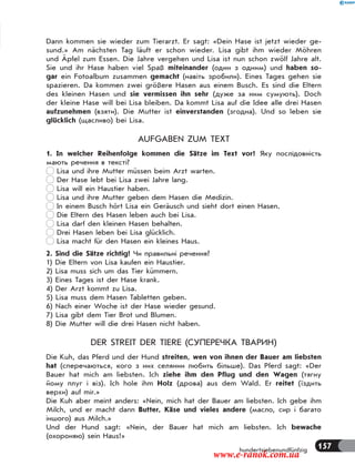 157hundertsiebenundfünfzig
Dann kommen sie wieder zum Tierarzt. Er sagt: «Dein Hase ist jetzt wieder ge-
sund.» Am nächsten Tag läuft er schon wieder. Lisa gibt ihm wieder Möhren
und Äpfel zum Essen. Die Jahre vergehen und Lisa ist nun schon zwölf Jahre alt.
Sie und ihr Hase haben viel Spaß miteinander (один з одним) und haben so-
gar ein Fotoalbum zusammen gemacht (навіть зробили). Eines Tages gehen sie
spazieren. Da kommen zwei größere Hasen aus einem Busch. Es sind die Eltern
des kleinen Hasen und sie vermissen ihn sehr (дуже за ним сумують). Doch
der kleine Hase will bei Lisa bleiben. Da kommt Lisa auf die Idee alle drei Hasen
aufzunehmen (взяти). Die Mutter ist einverstanden (згодна). Und so leben sie
glücklich (щасливо) bei Lisa.
AUFGABEN ZUM TEXT
1. In welcher Reihenfolge kommen die Sätze im Text vor? Яку послідовність
мають речення в тексті?
Lisa und ihre Mutter müssen beim Arzt warten.
Der Hase lebt bei Lisa zwei Jahre lang.
Lisa will ein Haustier haben.
Lisa und ihre Mutter geben dem Hasen die Medizin.
In einem Busch hört Lisa ein Geräusch und sieht dort einen Hasen.
Die Eltern des Hasen leben auch bei Lisa.
Lisa darf den kleinen Hasen behalten.
Drei Hasen leben bei Lisa glücklich.
Lisa macht für den Hasen ein kleines Haus.
2. Sind die Sätze richtig? Чи правильні речення?
1) Die Eltern von Lisa kaufen ein Haustier.
2) Lisa muss sich um das Tier kümmern.
3) Eines Tages ist der Hase krank.
4) Der Arzt kommt zu Lisa.
5) Lisa muss dem Hasen Tabletten geben.
6) Nach einer Woche ist der Hase wieder gesund.
7) Lisa gibt dem Tier Brot und Blumen.
8) Die Mutter will die drei Hasen nicht haben.
DER STREIT DER TIERE (СУПЕРЕЧКА ТВАРИН)
Die Kuh, das Pferd und der Hund streiten, wen von ihnen der Bauer am liebsten
hat (сперечаються, кого з них селянин любить більше). Das Pferd sagt: «Der
Bauer hat mich am liebsten. Ich ziehe ihm den Pflug und den Wagen (тягну
йому плуг і віз). Ich hole ihm Holz (дрова) aus dem Wald. Er reitet (їздить
верхи) auf mir.»
Die Kuh aber meint anders: «Nein, mich hat der Bauer am liebsten. Ich gebe ihm
Milch, und er macht dann Butter, Käse und vieles andere (масло, сир і багато
іншого) aus Milch.»
Und der Hund sagt: «Nein, der Bauer hat mich am liebsten. Ich bewache
(охороняю) sein Haus!»
www.e-ranok.com.ua
 