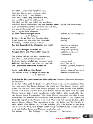 161hunderteinundsechzig
Im kalten … friert man manchmal sehr.
Wie gut, dass es auch …freuden gibt,
die Eisbahn ist im … sehr beliebt,
die Kinder laufen lustig Schlittschuh dort,
der …wald ist auch ihr Lieblingsort.
Hier läuft man Ski, hier rodelt man vom Berg,
man baut einen Schneemann, ein sehr schönes Werk, (дуже красивий витвір)
auch Schneeballschlachten sieht man hier und dort,
und einen Schneeball wirft man immerfort.
Der … ist wie jede Jahreszeit
zu allen Überraschungen bereit. (готова до всіх сюрпризів)
A. G. Telnowa
D. Der … ist an Obst und Gemüse reich. (багата на)
Äpfel, Birnen und Pflaumen sind schon reif. (стиглі)
Kartoffeln, Tomaten, Rüben und Kohl
Tun der Gesundheit der Menschen sehr wohl. (приносять користь
здоров’ю людей)
Die Bauern bringen die Ernte ein. (збирають врожай)
Roggen, Hafer und Weizen fährt man ein. (звозять жито, овес
і пшеницю)
Die Wälder, Gärten und Parks werden bunt,
die schöne …luft ist rein und gesund.
Doch das Wetter schlägt um, es regnet stark, (змінюється)
kahl wird der Garten, der Wald und der Park. (голі, без листя)
Die Laubbäume werfen die Blätter ab, (листяні дерева скидають
листя)
bunte, welke Blätter fallen herab. (донизупадаєзів’ялелистя)
Der Winter ist nah, er fängt auch bald an. (невдовзі почнеться)
A. G. Telnowa
2. Ordne die Sätze den passenden Jahreszeiten zu. Упорядкуй речення відповідно
до пір року.
Im Garten reifen bald die Erdbeeren./Die Kinder machen Schneeballschlachten
hier und dort./Die Bauern bringen die Ernte ein./Die Sonne scheint, doch
wärmt sie uns nicht mehr./Die Bauern pflügen und säen schnell./Die Wälder,
Gärten und Parks werden bunt./Die Kinder fahren oft Boot und Rad./Die
Flüsse, Teiche, Seen frieren zu./Bunte, welke Blätter fallen herab./Die Kin-
der bauen einen Schneemann./Die Leute frieren manchmal sehr./Die Kinder
schwimmen und nehmen ein Sonnenbad./Die Kinder laufen Ski und rodeln vom
Berg./Es regnet stark./Wiese, Feld und Wald sind mit Schnee bedeckt./Die
ersten Blumen blühen./Die Laubbäume werfen die Blätter ab./Die Eisbahn ist
sehr beliebt./Die Felder und Wälder werden grün./Die Kinder suchen Pilze
und Beeren im Wald./Die Kinder laufen lustig Schlittschuh./Es schneit und es
wird kalt./Äpfel, Birnen und Pflaumen sind schon reif.
Der Winter: ... Der Frühling: ... Der Sommer: ... Der Herbst: ...
www.e-ranok.com.ua
 