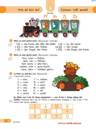 Stunde
16
6 Скільки тобі років?Wie alt bist du?
sechzehn
Ff Vv Jj Zz
Höre zu und sprich nach. Прослухай і повтори.
f [f] — der Fuchs, der Affe, der Delfin
v [v] — die Vase, der Vulkan
v [f] — der Vogel, der Vater
Höre zu und sprich nach. Прослухай і повтори.
Eins, zwei — Polizei,
drei, vier — Offizier,
fünf, sechs — alte Hex’,
sieben, acht — gute Nacht,
neun, zehn — schlafen geh’n.
a) Höre zu und lies vor. Прослухай
і прочитай уголос.
1 — eins 7 — sieben
2 — zwei 8 — acht
3 — drei 9 — neun
4 — vier 10 — zehn
5 — fünf 11 — elf
6 — sechs 12 — zwölf
 b) Zähle von 1 bis 12. Dann umgekehrt — von 12 bis 1. Zeige dabei die
Zahlen. Порахуй від 1 до 12. Потім у зворотному порядку — від 12 до 1. По-
казуй при цьому цифри.
2 6 10 8
5 12 1 4
9 3 7 11
j [j] — ja, die Jacke
ng [ ] — der Junge
z [ts] — die Ziege, die Katze
www.e-ranok.com.ua
 