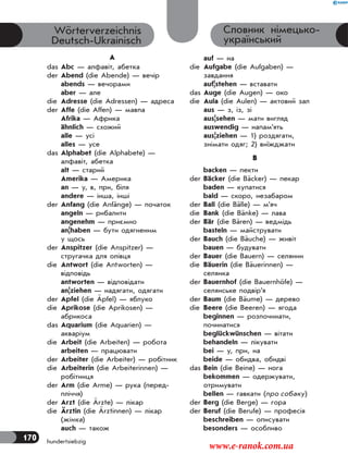170 hundertsiebzig
Словник німецько-
український
Wörterverzeichnis
Deutsch-Ukrainisch
A
das Abc — алфавіт, абетка
der Abend (die Abende) — вечір
abends — вечорами
aber — але
die Adresse (die Adressen) — адреса
der Affe (die Affen) — мавпа
Afrika — Африка
ähnlich — схожий
alle — усі
alles — усе
das Alphabet (die Alphabete) —
алфавіт, абетка
alt — старий
Amerika — Америка
an — у, в, при, біля
andere — інша, інші
der Anfang (die Anfänge) — початок
angeln — рибалити
angenehm — приємно
an|haben — бути одягненим
у щось
der Anspitzer (die Anspitzer) —
стругачка для олiвця
die Antwort (die Antworten) —
відповідь
antworten — відповідати
an|ziehen — надягати, одягати
der Apfel (die Äpfel) — яблуко
die Aprikose (die Aprikosen) —
абрикоса
das Aquarium (die Aquarien) —
акваріум
die Arbeit (die Arbeiten) — робота
arbeiten — працювати
der Arbeiter (die Arbeiter) — робітник
die Arbeiterin (die Arbeiterinnen) —
робітниця
der Arm (die Arme) — рука (перед-
пліччя)
der Arzt (die Ärzte) — лікар
die Ärztin (die Ärztinnen) — лікар
(жінка)
auch — також
auf — на
die Aufgabe (die Aufgaben) —
завдання
auf|stehen — вставати
das Auge (die Augen) — око
die Aula (die Aulen) — актовий зал
aus — з, із, зі
aus|sehen — мати вигляд
auswendig — напам’ять
aus|ziehen — 1) роздягати,
знімати одяг; 2) виїжджати
B
backen — пекти
der Bäcker (die Bäcker) — пекар
baden — купатися
bald — скоро, незабаром
der Ball (die Bälle) — м’яч
die Bank (die Bänke) — лава
der Bär (die Bären) — ведмідь
basteln — майструвати
der Bauch (die Bäuche) — живіт
bauen — будувати
der Bauer (die Bauern) — селянин
die Bäuerin (die Bäuerinnen) —
селянка
der Bauernhof (die Bauernhöfe) —
селянське подвір’я
der Baum (die Bäume) — дерево
die Beere (die Beeren) — ягода
beginnen — розпочинати,
починатися
beglückwünschen — вітати
behandeln — лікувати
bei — у, при, на
beide — обидва, обидві
das Bein (die Beine) — нога
bekommen — одержувати,
отримувати
bellen — гавкати (про собаку)
der Berg (die Berge) — гора
der Beruf (die Berufe) — професія
beschreiben — описувати
besonders — особливо
www.e-ranok.com.ua
 
