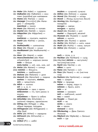 176 hundertsechsundsiebzig
der Maler (die Maler) — художник
der Malkasten (die Malkästen) — ком-
плект (коробка) для малювання
die Mama (die Mamas) — мама
der Manager ['m*nid63r] (die Mana-
ger) — менеджер
manchmal — інколи
der Mann (die Männer) — чоловік
der Mantel (die Mäntel) — пальто
das Mäppchen (die Mäppchen) —
пенал
markieren — помічати, виділяти
der Markt (die Märkte) — ринок,
базар
die Mathe(matik) — математика
die Maus (die Mäuse) — миша
das Medikament (die Medikamente) —
ліки
das Meer (die Meere) — море
das Meerschweinchen (die Meer-
schweinchen) — морська свинка
mehr — більше
mein/meine — мій, моє, моя, мої
die Meise (die Meisen) — синиця
(die) meisten — більшість
meistens — здебільшого
die Melone (die Melonen) — диня
der Mensch (die Menschen) — людина
merken — помічати, merken,
sich — запам’ятати
die Milch — молоко
mit — з, зі, із
miteinander — один з одним
mit|kommen — iти, їхати разом із
кимось
mit|nehmen — брати із собою
der Mitschüler (die Mitschüler) —
шкільний товариш, однокласник
der Mittag (die Mittage) — обід,
обідня перерва, полудень
das Mittagessen (die Mittagessen) —
обід (їжа)
die Mitte (die Mitten) — середина
der Mittwoch (die Mittwoche) —
середа
die Möbel (Pl.) — меблі
modern — сучасний; сучасно
die Möhre (die Möhren) — морква
der Monat (die Monate) — місяць
der Mond — Місяць (супутник Землі)
der Montag (die Montage) —
понеділок
morgen — завтра
morgens — вранці
der Mund (die Münder) — рот
munter — бадьорий, веселий
das Museum (die Museen) — музей
müssen — мусити
das Muster (die Muster) — зразок
die Mutter (die Mütter) — мати, мама
die Mutti (die Muttis) — мама, матуся
die Mütze (die Mützen) — шапка
N
nach — після, у, в
der Nachbar (die Nachbarn) — сусід
(der/die/das) nächste — наступний/
наступна/наступне
die Nacht (die Nächte) — ніч
nähen — шити
der Name (die Namen) — ім’я
die Nase (die Nasen) — ніс (частина
тіла)
das Nashorn (die Nashörner) — носоріг
nass — мокрий
die Natur — природа
neben — поряд, поруч із
nehmen — брати, взяти
nein — ні
nennen — називати
nett — люб’язний, милий
neu — новий
das Neujahr — Новий рік
nicht — не
nichts — нічого
nie — ніколи
niemand — ніхто
der Nikolaustag — День Святого
Миколая
das Nilpferd (die Nilpferde) — бегемот
noch — ще
www.e-ranok.com.ua
 