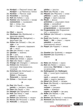 177hundertsiebenundsiebzig
der Nordpol — Північний полюс: am
Nordpol — на Північному полюсі
die Nordsee — Північне море
der November — листопад
die Null (die Nullen) — нуль
die Nummer (die Nummern) — номер
nummerieren — нумерувати
nun — тепер, ось
nur — тільки, лише
O
das Obst — фрукти
der Obstbaum (die Obstbäume) —
фруктове дерево
der Obstgarten (die Obstgärten) —
фруктовий сад
der Ochse (die Ochsen) — бик, віл
oder — чи
öffnen — відчиняти, відкривати
oft — часто
das Ohr (die Ohren) — вухо
der Oktober — жовтень
das Öl — олія
die Oma (die Omas) — бабуся
der Onkel (die Onkel) — дядько
der Opa (die Opas) — дідусь
die Orange (die Orangen) — апельсин
das Osterei (die Ostereier) —
великоднє яйце (крашанка,
писанка)
der Osterhase (die Osterhasen) —
великодній заєць
Ostern — Великдень
Österreich — Австрія
die Ostsee — Балтійське море
P
das Paar (die Paare) — пара
packen — пакувати, укладати
der Papa (die Papas) — тато
der Papagei (die Papageien) — папуга
der Park (die Parks) — парк
passen — пасувати
der Patient (die Patienten) — пацієнт
die Person (die Personen) — особа
die Petersilie — петрушка
pfeifen — свистіти
das Pferd (die Pferde) — кінь
die Pflaume (die Pflaumen) — слива
pflücken — рвати, зривати
pflügen — орати (землю)
die Physik — фізика
picknicken — улаштувати пікнік
plump — незграбний
prima — чудовий; чудово
programmieren — програмувати
der Programmierer (die Programmie-
rer) — програміст
der Pullover (die Pullover) — пуловер,
светр
der Punkt (die Punkte) — крапка:
Punkt … Uhr — рівно … година
pünktlich — вчасний,
пунктуальний; вчасно
die Puppe (die Puppen) — лялька
Q
das Quadrat (die Quadrate) — квадрат
das Quartett (die Quartette) —
квартет
R
der Rabe (die Raben) — ворон
das Rad (die Räder) — колесо;
велосипед: Rad fahren — їздити
на велосипеді
der Radiergummi (die Radiergum-
mis) — гумка (для стирання),
ластик
rasch — швидкий; швидко
raten — радити; відгадати
das Rätsel (die Rätsel) — загадка
der Raum (die Räume) — приміщення
raus — назовні
rechnen — рахувати
rechts — праворуч
regnen: es regnet — іде дощ
die Reihe (die Reihen) — ряд
rein — чистий
der Rentner (die Rentner) — пенсіонер
die Rentnerin (die Rentnerinnen) —
пенсіонерка
www.e-ranok.com.ua
 