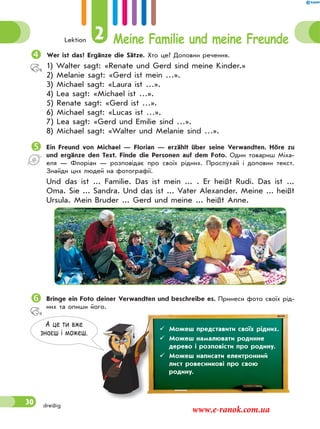 Lektion 2 Meine Familie und meine Freunde
30 dreißig
Wer ist das? Ergänze die Sätze. Хто це? Доповни речення.
1) Walter sagt: «Renate und Gerd sind meine Kinder.»
2) Melanie sagt: «Gerd ist mein …».
3) Michael sagt: «Laura ist …».
4) Lea sagt: «Michael ist …».
5) Renate sagt: «Gerd ist …».
6) Michael sagt: «Lucas ist …».
7) Lea sagt: «Gerd und Emilie sind …».
8) Michael sagt: «Walter und Melanie sind …».
Ein Freund von Michael — Florian — erzählt über seine Verwandten. Höre zu
und ergänze den Text. Finde die Personen auf dem Foto. Один товариш Міха-
еля — Флоріан — розповідає про своїх рідних. Прослухай і доповни текст.
Знайди цих людей на фотографії.
Und das ist ... Familie. Das ist mein ... . Er heißt Rudi. Das ist ...
Oma. Sie ... Sandra. Und das ist ... Vater Alexander. Meine ... heißt
Ursula. Mein Bruder ... Gerd und meine ... heißt Anne.
Bringe ein Foto deiner Verwandten und beschreibe es. Принеси фото своїх рід-
них та опиши його.
А це ти вже
знаєш i можеш.
 Можеш представити своїх рідних.
 Можеш намалювати родинне
дерево і розповісти про родину.
 Можеш написати електронний
лист ровесникові про свою
родину.
www.e-ranok.com.ua
 