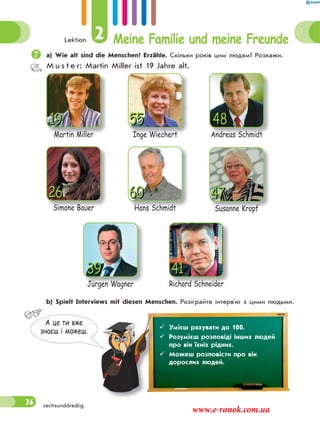 Lektion 2 Meine Familie und meine Freunde
36
а) Wie alt sind die Menschen? Erzähle. Скільки років цим людям? Розкажи.
M u s t e r: Martin Miller ist 19 Jahre alt.
Andreas SchmidtAndreas Schmidt
4855
Inge Wiechert
19
Martin Miller
60
Hans Schmidt
Jürgen WagnerJürgen Wagner
39
47
Susanne Kropf
26
Simone Bauer
41
Richard Schneider
 b) Spielt Interviews mit diesen Menschen. Розіграйте інтерв'ю з цими людьми.
А це ти вже
знаєш i можеш.
 Умієш рахувати до 100.
 Розумієш розповіді інших людей
про вік їхніх рідних.
 Можеш розповісти про вік
дорослих людей.
sechsunddreißig
www.e-ranok.com.ua
 