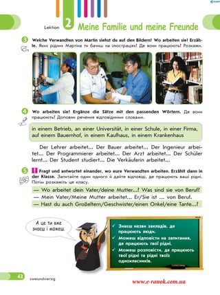 Lektion 2 Meine Familie und meine Freunde
42
Welche Verwandten von Martin siehst du auf den Bildern? Wo arbeiten sie? Erzäh-
le. Яких рідних Мартіна ти бачиш на ілюстраціях? Де вони працюють? Розкажи.
 Wo arbeiten sie? Ergänze die Sätze mit den passenden Wörtern. Де вони
працюють? Доповни речення відповідними словами.
in einem Betrieb, an einer Universität, in einer Schule, in einer Firma,
auf einem Bauernhof, in einem Kaufhaus, in einem Krankenhaus
Der Lehrer arbeitet... Der Bauer arbeitet... Der Ingenieur arbei-
tet... Der Programmierer arbeitet... Der Arzt arbeitet... Der Schüler
lernt... Der Student studiert... Die Verkäuferin arbeitet...
 Fragt und antwortet einander, wo eure Verwandten arbeiten. Erzählt dann in
der Klasse. Запитайте один одного й дайте відповіді, де працюють ваші рідні.
Потім розкажіть це класу.
— Wo arbeitet dein Vater/deine Mutter...? Was sind sie von Beruf?
— Mein Vater/Meine Mutter arbeitet... Er/Sie ist ... von Beruf.
— Hast du auch Großeltern/Geschwister/einen Onkel/eine Tante...?
А це ти вже
знаєш i можеш.
 Знаєш назви закладів, де
працюють люди.
 Можеш відповісти на запитання,
де працюють твої рідні.
 Можеш розповісти, де працюють
твої рідні та рідні твоїх
однокласників.
zweiundvierzig
www.e-ranok.com.ua
 