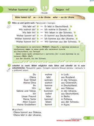 Stunde
45
Звідки ти?Woher kommst du?
fünfundvierzig
19
Woher kommst du? wo — in der Ukraine woher — aus der Ukraine
 Höre zu und sprich nach. Прослухай і повтори.
Wo lebt er?  — Er lebt in Deutschland. 
Wo wohnst du?  — Ich wohne in Donezk. 
Wo lebt ihr?  — Wir leben in der Schweiz. 
Woher kommt er?  — Er kommt aus Deutschland. 
Woher kommst du?  — Ich komme aus der Ukraine. 
Woher kommt ihr?  — Wir kommen aus der Schweiz. 
Arbeitet zu zweit. Bildet möglichst viele Sätze und schreibt sie in eure
Arbeitsbücher. Працюйте удвох. Складіть якомога більше речень і запишіть їх
у робочий зошит.
Du
Olena
Euer Onkel
Meine Oma
Ihr
Wir
Sabine und Tobias
Ich
Unser Freund
Deine Tante
Mein Cousin
Meine Großeltern
wohne
lebt
wohnen
wohnst
komme
lebst
kommen
wohnt
lebe
kommst
leben
kommt
in Luzk.
aus Russland.
in der Schweiz.
aus Österreich.
in Deutschland.
aus Odessa.
in der Ukraine.
aus Deutschland.
in Berlin.
in Poltawa.
aus der Schweiz.
in Kyjiw.
M u s t e r:
Olena kommt aus Odessa.
Olena lebt in der Ukraine.
Відповідаючи на запитання «Woher?» (Звідки?), у відповіді вживаємо
прийменник «aus» та назви країн або населених пунктів:
аus Deutschland, aus Ternopil.
Деякі назви країн уживаються з артиклем (як і в разі відповіді на за-
питання «Wo?» (Де?):
аus der Ukraine, aus der Schweiz.
www.e-ranok.com.ua
 