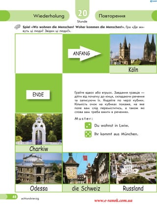 Stunde
48
20
achtundvierzig
ПовторенняWiederholung
Spiel «Wo wohnen die Menschen? Woher kommen die Menschen?». Гра «Де жи-
вуть ці люди? Звідки ці люди?».
ANFANG
Köln
ENDE
Charkiw
Odessa die Schweiz Russland
Грайте вдвох або втрьох. Завдання гравців —
дійти від початку до кінця, складаючи речення
та записуючи їх. Кидайте по черзі кубики.
Кількість очок на кубиках покаже, на яке
поле вам слід переміститись, а також які
слова вам треба вжити в реченнях.
M u s t e r :
Du wohnst in Lwiw.
Ihr kommt aus München.
ANFANGANFANG
ENDEENDE
www.e-ranok.com.ua
 