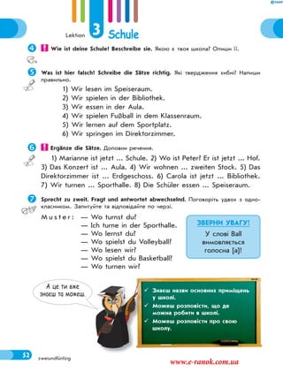 Lektion 3 Schule
52 zweiundfünfzig
 Wie ist deine Schule? Beschreibe sie. Якою є твоя школа? Опиши її.
Was ist hier falsch? Schreibe die Sätze richtig. Які твердження хибні? Напиши
правильно.
1) Wir lesen im Speiseraum.
2) Wir spielen in der Bibliothek.
3) Wir essen in der Aula.
4) Wir spielen Fußball in dem Klassenraum.
5) Wir lernen auf dem Sportplatz.
6) Wir springen im Direktorzimmer.
 Ergänze die Sätze. Доповни речення.
1) Marianne ist jetzt ... Schule. 2) Wo ist Peter? Er ist jetzt ... Hof.
3) Das Konzert ist ... Aula. 4) Wir wohnen ... zweiten Stock. 5) Das
Direktorzimmer ist ... Erdgeschoss. 6) Carola ist jetzt ... Bibliothek.
7) Wir turnen ... Sporthalle. 8) Die Schüler essen ... Speiseraum.
Sprecht zu zweit. Fragt und antwortet abwechselnd. Поговоріть удвох з одно-
класником. Запитуйте та відповідайте по черзі.
M u s t e r : — Wo turnst du?
— Ich turne in der Sporthalle.
— Wo lernst du?
— Wo spielst du Volleyball?
— Wo lesen wir?
— Wo spielst du Basketball?
— Wo turnen wir?
ЗВЕРНИ УВАГУ!
У слові Ball
вимовляється
голосна [a]!
А це ти вже
знаєш та можеш.
 Знаєш назви основних приміщень
у школі.
 Можеш розповісти, що де
можна робити в школі.
 Можеш розповісти про свою
школу.
www.e-ranok.com.ua
 