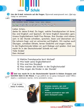 Lektion 3 Schule
57siebenundfünfzig
Lies die E-Mail. Antworte auf die Fragen. Прочитай електронний лист. Дай від-
повіді на запитання.
1) Welche Fremdsprache lernt Michael?
2) Wie heißt seine Englischlehrerin?
3) Wie sind ihre Stunden?
4) Was machen die Schüler in der Englischstunde?
5) Was singen die Kinder in der Stunde?
 Und was macht ihr in der Deutschstunde? Sprecht in kleinen Gruppen und
berichtet dann in der Klasse. А що робите ви на уроці німецької мови? Обго-
воріть у маленьких групах, потім розкажіть класу.
Lieber Artem,
danke für deine E-Mail. Du fragst, welche Fremdsprachen ich lerne.
Das sind Englisch und Spanisch. Ich lerne Englisch besonders gern.
Unsere Englischlehrerin heißt Frau Rempe. Ihre Stunden sind interes-
sant. In der Stunde schreiben, sprechen, lesen und übersetzen wir.
Die Lehrerin fragt, und wir antworten auf Englisch. Wir machen auch
Übungen, schreiben Diktate, lernen Gedichte und singen Lieder.
In der Englischstunde bilden wir auch Dialoge und spielen. Und was
macht ihr in der Deutschstunde? Schreib mir mal!
Viele Grüße!
Dein Michael
А це ти вже
знаєш та можеш.  Можеш сказати, що учні
роблять на уроці іноземної
мови.
 Можеш розповісти про свій
урок німецької мови.
www.e-ranok.com.ua
 