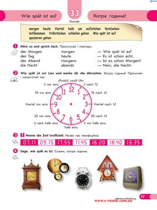 Stunde
77
morgen heute Viertel halb um auf|stehen fern|sehen
mit|kommen frühstücken schlafen gehen Wie spät ist es?
spazieren gehen
Котра година?Wie spät ist es? 33
siebenundsiebzig
 Höre zu und sprich nach. Прослухай і повтори.
der Morgen morgen — Wie spät ist es?
der Tag heute — Es ist schon acht.
der Abend morgens — Ist es schon Morgen?
die Nacht abends — Nein, die Nacht.
Wie spät ist es? Lies und merke dir die Uhrzeiten. Котра година? Прочитай
і запам’ятай час.
 Nenne die Zeit inoffiziell. Назви час неофіційно.
Sage, wie spät es ist. Скажи, котра година.
12
6
39
10
11
8
7 5
4
2
1
5 nach 12
10 nach 12
Viertel nach 12
20 nach 12
5 vor halb eins
halb eins
5 nach halb eins
20 vor eins
Viertel vor eins
10 vor eins
5 vor eins
(Punkt) zwölf Uhr
www.e-ranok.com.ua
 
