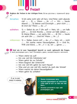 Lektion 4 Freizeit
79neunundsiebzig
Ergänze die Verben in der richtigen Form. Встав дієслова у правильній фор-
мі.
fernsehen: 1) Ich sehe nicht sehr oft fern. Und Peter sieht abends
viel ... . 2) — Wann ... ihr ...? — Wir ... heute
Abend ... . 3) Sabine und Christoph ... jetzt nicht ... .
4) Und du? Wann ... du ...?
aufstehen: 1) — Stehst du um 7 Uhr auf? — Nein, ich ... um halb
acht ... . 2) Und Monika ... immer um halb sieben ... .
3) Meine Eltern ... um sechs Uhr ... . 4) Wir ... heute
um acht Uhr ... . Und ihr? Wann ... ihr ...?
mitkommen: 1) — Stefan, komm mit! ... du ...? — Nein, ich ... nicht
... . Ich mache meine Hausaufgaben. 2) — Und ihr,
Willi und Gerd, ... ihr ...? — Ja, wir ... gerne ... .
 Und wie ist euer Tagesablauf? Sprecht zu zweit, gebraucht die Fragen.
А який розпорядок дня у вас? Поговоріть удвох, використовуючи запитання.
— Wann stehst du auf?
— Um wie viel Uhr frühstückst du?
— Wann gehst du zur Schule?
— Wann beginnt der Unterricht?
— Um wie viel Uhr gehst du nach Hause?
— Was und um wie viel Uhr machst du nach der Schule?
— Wann machst du deine Hausaufgaben?
— Wann gehst du schlafen?
А це ти вже
знаєш та можеш.
 Знаєш позначення часу.
 Можеш відповідати на запитання
«Wie spät ist es?» та «Um wie viel
Uhr?».
 Можеш розповісти про свій
розпорядок дня.
www.e-ranok.com.ua
 