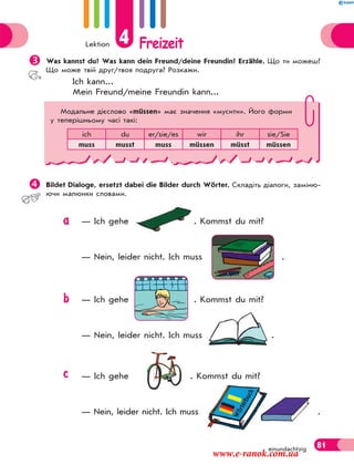 Lektion 4 Freizeit
81einundachtzig
Was kannst du? Was kann dein Freund/deine Freundin? Erzähle. Що ти можеш?
Що може твій друг/твоя подруга? Розкажи.
Ich kann...
Mein Freund/meine Freundin kann...
Bildet Dialoge, ersetzt dabei die Bilder durch Wörter. Складіть діалоги, заміню-
ючи малюнки словами.
— Ich gehe . Kommst du mit?
— Nein, leider nicht. Ich muss .
— Ich gehe . Kommst du mit?
— Nein, leider nicht. Ich muss .
— Ich gehe . Kommst du mit?
— Nein, leider nicht. Ich muss .
Модальне дієслово «müssen» має значення «мусити». Його форми
у теперішньому часі такі:
ich du er/sie/es wir ihr sie/Sie
muss musst muss müssen müsst müssen
Wörterbuch
a
b
c
www.e-ranok.com.ua
 