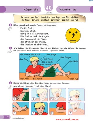 Stunde
92 zweiundneunzig
Частини тілаKörperteile 40
 Höre zu und sprich nach. Прослухай і повтори.
Punkt, Punkt,
Komma, Strich,
fertig ist das Mondgesicht.
Die Punkte sind die Augen,
das Komma ist die Nase,
der Strich ist der Mund,
das Gesicht ist aber rund.
Wie heißen die Körperteile? Sieh dir das Bild an. Lies die Wörter. Як назива-
ються частини тіла? Розглянь малюнки. Прочитай слова.
die Haare der Kopf das Gesicht das Auge das Ohr die Nase
der Mund der Arm die Hand der Finger das Bein der Fuß
der Kopf
das Gesicht
die Haare das Auge
das Ohr die Nase
der Mund
der Finger
der Arm die Hand
das Bein
der Fuß
Nenne die Körperteile. Schreibe. Назви частини тіла. Запиши.
M u s t e r: Nummer 1 ist eine Hand.
1 2 3 4
5 6 7 8
www.e-ranok.com.ua
 