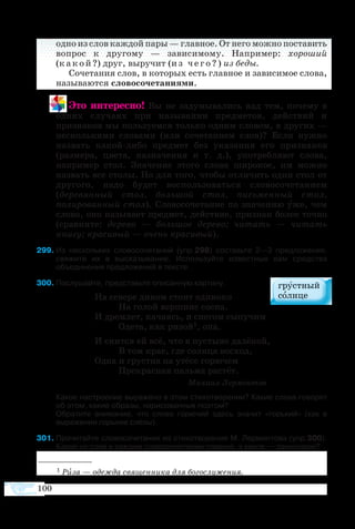 100
одно из слов каждой пары — главное. От него можно поставить
вопрос к другому — зависимому. Например: хороший
(какой?) друг, выручит (из чего?) из беды.
Сочетания слов, в которых есть главное и зависимое слова,
называются словосочетаниями.
Это интересно! Вы не задумывались над тем, почему в
одних случаях при назывании предметов, действий и
признаков мы пользуемся только одним словом, в других —
несколькими словами (или сочетанием слов)? Если нужно
назвать какой-либо предмет без указания его признаков
(размера, цвета, назначения и т. д.), употребляют слова,
например стол. Значение этого слова широкое, им можно
назвать все столы. Но для того, чтобы отличить один стол от
другого, надо будет воспользоваться словосочетанием
(деревянный стол, большой стол, письменный стол,
полированный стол). Словосочетание по значению уже, чем
слово, оно называет предмет, действие, признак более точно
(сравните: дерево — большое дерево; читать — читать
книгу; красивый — очень красивый).
99	Из нескольких словосочетаний (упр.298) составьте 2—3 предложения,
свяжите их в высказывание. Используйте известные вам средства
объединения предложений в тексте.
300	Послушайте, представьте описанную картину.
На севере диком стоит одиноко
	 На голой вершине сосна.
И дремлет, качаясь, и снегом сыпучим
	 Одета, как ризой1, она.
И снится ей всё, что в пустыне далёкой,
	 В том крае, где солнца восход,
Одна и грустна на утёсе горючем
	 Прекрасная пальма растёт.
				 Михаил Лермонтов
Какое настроение выражено в этом стихотворении? Какие слова говорят
об этом, какие образы, нарисованные поэтом?
Обратите внимание, что слово горючий здесь значит «горький» (как в
выражении горькие слёзы).
301	Прочитайте словосочетания из стихотворения М. Лермонтова (упр.300).
Какое из слов в каждом словосочетании главное, а какое — зависимое?
1 Риза — одежда священника для богослужения.
 