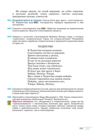 101
На севере диком, на голой вершине, на утёсе горючем,
в пустыне далёкой; стоит одиноко, снегом сыпучим,
прекрасная пальма, снится ей.
302	П о р а б о т а й т е в п а р а х . Прочитайте друг другу  стихотворение	
М.  Лермонтова (упр.300), постарайтесь передать выраженное в нём
настроение.
303	Спишите стихотворение (упр.300). Обратите внимание на правописание
слов из рамочки. Выучите стихотворение наизусть.
	
304	Найдите в шуточном стихотворении Михаила Яснова слова, в которых
«спрятались» словосочетания. Какие это словосочетания? Попробуйте
сами составить подобные словосочетания и предложите одноклассникам
отгадать их.
ЧУДЕТСТВО
В Чудетство откроем окошки.
Счастливень стучит по дорожке.
Цветет веселютик у речки,
И звонко поют соловечки.
И где-то по дальним дорогам
Бредут носомот с бегерогом.
Там ёлки стоят, как светёлки,
Под ними лежат хихиголки.
И ждут нас три друга у бора:
Забава, Потеха, Умора.
Мы с ними в Чудетство скорее войдём.
Спешит торопинка под самым окном.
Пойдём, лишь откликнется эхо,
Умора, Забава, Потеха.
305 Составьте словарный диктант из слов, данных для запоминания (от начала
учебника до этой страницы). Написание каких слов вы уже твёрдо помните,
а какие ещё надо подучить?
306 Прочитайте стихотворение Эммы Мошковой (с.102). Какое словосочета­
ние вам показалось необычным? Почему? Выпишите его.
	 Обратите внимание что, объединяясь в словосочетания, слова как бы
«присматриваются» к лексическому значению друг друга. Соединяться
могут только такие слова, которые называют явления, связанные между
собой в действительности. Однако необычное сочетание слов может
возникнуть «нарочно», как в стихотворении.
 