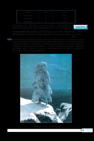 103
стоит на лето
подойти к она
укутана о утёс
мечтает в снег
Составьте по таблице словосочетания, запишите их.
Обратите внимание на употребление слов   к, о, в. Сравните:
по-украински: підійти до неї, мріє про літо, закутана у сніг.
по-русски: подойти к ней, мечтает о лете, укутана в снег.
  [ф]
310	Рассмотрите репродукцию картины «На севере диком». Ее автор — очень
известный русский художник Иван Иванович Шишкин. Он любил русскую
природу, хорошо знал её и с любовью изображал на своих полотнах.
Наиболее известные его работы — «Утро в сосновом лесу», «Дождь в
дубовом лесу», «Рожь» и другие. Большинство его работ хранится в
Третьяковской галерее в Москве.
И. Шишкин. На севере диком
 