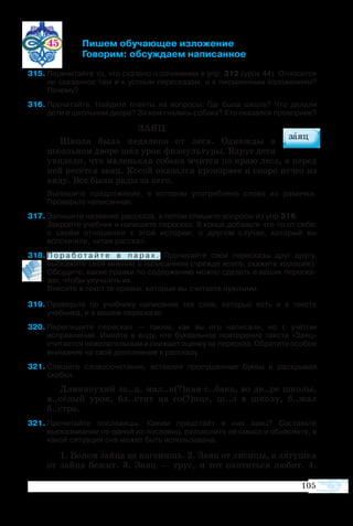 105
	 45 	 Пишем обучающее изложение
			 Говорим: обсуждаем написанное
315	Перечитайте то, что сказано о сочинении в упр. 312 (урок 44). Относится
ли сказанное там и к устным пересказам, и к письменным изложениям?
Почему?
316	Прочитайте. Найдите ответы на вопросы: Где была школа? Что делали
дети в школьном дворе? За кем гналась собака? Кто оказался проворнее?
ЗАЯЦ
Школа была недалеко от леса. Однажды в
школьном дворе шёл урок физкультуры. Вдруг дети
увидели, что маленькая собака мчится по краю леса, а перед
ней несётся заяц. Косой оказался проворнее и скоро исчез из
виду. Все были рады за него.
	 Выпишите предложение, в котором употреблено слово из рамочки.
Проверьте написанное.
317	Запишите название рассказа, а потом спишите вопросы из упр.316.
	 Закройте учебник и напишите пересказ. В конце добавьте что-то от себя:
о своём отношении к этой истории; о другом случае, который вы
вспомнили, читая рассказ.
18	П о р а б о т а й т е в п а р а х . Прочитайте свои пересказы друг другу,
выскажите своё мнение о написанном (прежде всего, скажите хорошее).
Обсудите, какие правки по содержанию можно сделать в ваших переска­
зах, чтобы улучшить их.
	 Внесите в текст те правки, которые вы считаете нужными.
9	Проверьте по учебнику написание тех слов, которые есть и в тексте
учебника, и в вашем пересказе.
20	Перепишите пересказ — таким, как вы его написали, но с учётом
исправлений. Имейте в виду, что буквальное повторение текста «Заяц»
считается нежелательным и снижает оценку за пересказ. Обратите особое
внимание на своё дополнение к рассказу.
21	Спишите словосочетания, вставляя пропущенные буквы и раскрывая
скобки.
Длинноухий за..ц, мал..н(?)кая с..бака, во дв..ре школы,
в..сёлый урок, бл..стит на со(?)нце, ш..л в школу, б..жал
б..стро.
21	Прочитайте пословицы. Каким предстаёт в них заяц? Составьте
высказывание по одной из пословиц, разъясните её смысл и объясните, в
какой ситуации она может быть использована.
1. Волом зайца не нагонишь. 2. Заяц от лисицы, а лягушка
от зайца бежит. 3. Заяц — трус, и тот охотиться любит. 4.
 