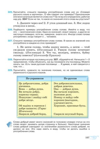 107
25 Прочитайте, спишите примеры употребления слова нос из «Словаря
русского языка в картинках». О чём говорят эти примеры? Однозначным
или многозначным является слово нос? Так ли вы его определили, работая
над упр. 324? Если не так, то какое из значений этого слова вы упустили?
1. Дышите через нос! 2. У утки длинный нос. 3. Нос лодки
уткнулся в песок.
26	Подберите примеры употребления слова голова. Имейте в виду, что
это  — многозначное слово. Одно из значений «лежит сверху», а другое не
настолько очевидно, хотя вы, наверное, знаете его. Иногда слово голова
употребляют, когда говорят о … человеке.
27	Спишите примеры употребления слова голова. В каком из значений оно
употреблено в каждом из этих примеров?
1. Не затем голова, чтобы шапку носить, а затем — чтоб
ум-разум копить. (Пословица) 2. Умную голову почитают
смолоду. (Пословица) 3. Что ты, молодец, невесел, буйну
голову повесил? (Александр Пушкин)
28	Перечитайте вторую пословицу из упр. 327, обдумайте её. Напишите 1—2
предложения, чтобы объяснить, как вы понимаете эту пословицу. Можете
начать так: Есть такая русская пословица: … Я думаю, в ней говорится о
том, что …
29	Прочитайте, сравните по значению похожие, но не одинаковые слова
украинского и русского языков.
	 Слово добрый имеет много значений (в толковом словаре статья на это
слово может занимать целую страницу и больше). Некоторые значения
слова добрый совпадают со значениями украинского слова добрий, но
далеко не все. Это надо иметь в виду, чтобы не делать ошибок в
употреблении слова.
 
