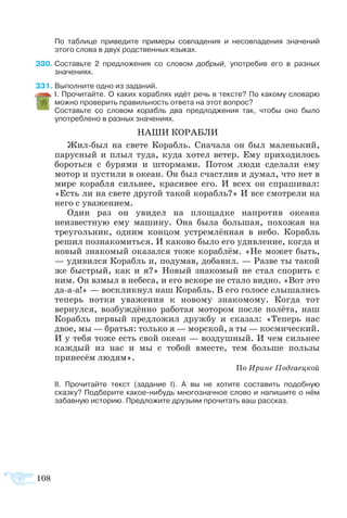 108
	 По таблице приведите примеры совпадения и несовпадения значений
этого слова в двух родственных языках.
30	Составьте 2 предложения со словом добрый, употребив его в разных
значениях.
31	Выполните одно из заданий.
	 I. Прочитайте. О каких кораблях идёт речь в тексте? По какому словарю
можно проверить правильность ответа на этот вопрос?
	 Составьте со словом корабль два предлоджения так, чтобы оно было
употреблено в разных значениях.
НАШИ КОРАБЛИ
Жил-был на свете Корабль. Сначала он был маленький,
парусный и плыл туда, куда хотел ветер. Ему приходилось
бороться с бурями и штормами. Потом люди сделали ему
мотор и пустили в океан. Он был счастлив и думал, что нет в
мире корабля сильнее, красивее его. И всех он спрашивал:
«Есть ли на свете другой такой корабль?» И все смотрели на
него с уважением.
Один раз он увидел на площадке напротив океана
неизвестную ему машину. Она была большая, похожая на
треугольник, одним концом устремлённая в небо. Корабль
решил познакомиться. И каково было его удивление, когда и
новый знакомый оказался тоже кораблём. «Не может быть,
— удивился Корабль и, подумав, добавил. — Разве ты такой
же быстрый, как и я?» Новый знакомый не стал спорить с
ним. Он взмыл в небеса, и его вскоре не стало видно. «Вот это
да-а-а!» — воскликнул наш Корабль. В его голосе слышались
теперь нотки уважения к новому знакомому. Когда тот
вернулся, возбуждённо работая мотором после полёта, наш
Корабль первый предложил дружбу и сказал: «Теперь нас
двое, мы — братья: только я — морской, а ты — космический.
И у тебя тоже есть свой океан — воздушный. И чем сильнее
каждый из нас и мы с тобой вместе, тем больше пользы
принесём людям».
По Ирине Подгаецкой
	 II. Прочитайте текст (задание I). А вы не хотите составить подобную
сказку? Подберите какое-нибудь многозначное слово и напишите о нём
забавную историю. Предложите друзьям прочитать ваш рассказ.
 