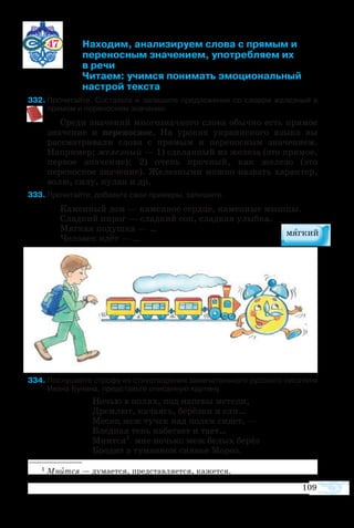 109
47 	 Находим, анализируем слова с прямым и
		 	 переносным значением, употребляем их
			 в речи
			 Читаем: учимся понимать эмоциональный
		 	 настрой текста
32	Прочитайте. Составьте и запишите предложения со словом железный в
прямом и переносном значении.
Среди значений многозначного слова обычно есть прямое
значение и переносное. На уроках украинского языка вы
рассматривали слова с прямым и переносным значением.
Например: железный — 1) сделанный из железа (это прямое,
первое значение); 2) очень прочный, как железо (это
переносное значение). Железными можно назвать характер,
волю, силу, кулак и др.
33	Прочитайте, добавьте свои примеры, запишите.
Каменный дом — каменное сердце, каменные мышцы.
Сладкий пирог — сладкий сон, сладкая улыбка.
Мягкая подушка — …
Человек идёт — …
34	Послушайте строфу из стихотворения замечательного русского писателя
Ивана Бунина, представьте описанную картину.
Ночью в полях, под напевы метели,
Дремлют, качаясь, берёзки и ели…
Месяц меж тучек над полем сияет, —
Бледная тень набегает и тает…
Мнится1
мне ночью: меж белых берёз
Бродит в туманном сиянье Мороз.
1 Мнится — думается, представляется, кажется.
 