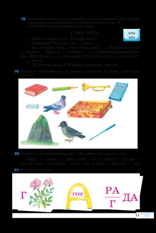 8 Про­чи­тайте мол­ча текст, по­ду­майте, как его до­пол­нить. Ис­поль­зуйте 
         про­слу­шан­ное вы­ска­зы­ва­ние учи­те­ля и ри­су­нок к упр. 17.
         Про­чи­тайте  до­пол­нен­ный ва­ри­ант вслух.
У НАС ГОСТЬ
— Га­ля! А у нас гость. Уга­дай, кто?
— Твой брат? Я знаю, что ... ждал ... .
— Да, уга­да­ла. Мой ... брат Го­ша. Он ... ... Лу­ган­ска. Го­ша
... Та­ра­су ... кран, а ... гал­стук — ... ... но­вой школь­ной фор­
мы. Наш Го­ша — ... . Он ска­зал, что я спу­щусь с ... в шах­ту!
— Ооо!
— Да! Он так ска­зал! Я люб­лю слу­шать, как он ...
  9	На­зо­вите изо­б­ра­жён­ные на ри­сун­ке пред­ме­ты. В ка­ких сло­вах есть 
звук [г]?
   20 За­ме­ните в сло­вах один звук так, что­бы по­лу­чи­лось дру­гое сло­во.
Гор­ка — ..ор­ка, — ..ор­ка; иг­ла — иг..а; май­ка — ма..ка —
ма..ка; том — т..м; стол — ст..л — ст..л; рост — ..ост; сто — ..то.
   1 Раз­га­дайте ре­бу­сы.
11
 