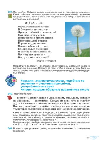 111
37  Прочитайте. Найдите слова, использованные в переносном значении.
Какие действия человека приписываются неодушевлённым явлениям
природы? Как вы понимаете смысл предложений, в которых есть слова с
переносным значением?
ОДУВАНЧИК
Одуванчик шелковистый
В блеске солнечного дня
Дремлет, лёгкий и сквозистый,
Под окошком у меня.
Но пронёсся с тихим пеньем
Быстрокрылый ветерок
И развеял дуновеньем
Весь серебряный пушок.
Словно белые снежинки
В пляске нежной и живой,
Все летучие пушинки
Закружились над землёй.
Мария Пожарова
Попробуйте составить небольшое стихотворение, используя слова в
переносном значении. Следите за тем, чтобы в ваших стихах была не
только рифма, но и ритм — правильное чередование ударных и безудар­
ных слогов.
48 	 Находим, анализируем слова, подобные по
	 значению — синонимы (синоніми),
	 употребляем их в речи
	 Читаем: находим образные выражения в тексте
40 Про­чи­тайте текст.
В русском языке, как и в украинским, есть слова, близкие
по значению, — синонимы. Каждое из них, хоть и подобно
другим словам-синонимам, но имеет свой оттенок значения.
Это даёт возможность выбрать между несколькими словами
то, которое больше всего подходит для конкретной ситуации.
Какие из данных слов больше подходят, чтобы описать разговор с учите­
лем, продавцом магазина, приятелем: сказать, выразиться, произнести,
заметить, бросить, буркнуть, выпалить, брякнуть, сказануть, поболтать,
потолковать, побеседовать, поговорить?
К каждому слову подберите слово, которое отвечает на один  из вопросов:
ч т о ? к о м у ? с к е м ? к а к ? Несколько пар слов запишите.
41 Вставьте пропущенные слова, используйте синонимы со значением
говорения.
 