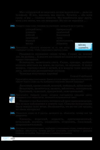 112
Мы с подружкой не виделись целую неделю и не … даже по
телефону. И вот, наконец, мы вместе. Хочется … обо всём
сразу, и мы … главные новости. Мы перебиваем друг друга,
хотя уже знаем, что это нехорошо. Но так не терпится … .
42 Найдите пары слов, похожих по значению, запишите их в строчку.
	 употреблять 		 прекрасный
	 удивить			 надёжный
	 робкий 			 боязливый
	 красивый 			 луна
	 верный 			 использовать
	 месяц				 поразить
43  Прочитайте, обратите внимание на то, как автор
подбирает слова, чтобы нарисовать картину зимы.
Раздвинуло солнышко сизую тучку. Глядит на зимний
лес, на долины… А под его ласковым взглядом всё кругом ещё
краше становится.
Вспыхнули, засветились снега. Синие, красные, зелёные
огоньки зажглись на земле, на кустах, на деревьях. А подул
ветерок, стряхнул иней с ветвей, и в воздухе тоже заискри-
лись, заплясали разноцветные огоньки.
Чудесная получилась картина!
Георгий Скребицкий
Прочитайте ряды синонимов. Какое из слов каждого ряда использовано в
тексте? Какое слово вы бы выбрали в описании зимней природы?
Ласковый,приветливый,нежный,любовный,заботливый.
Вспыхнуть, засветиться, засиять, заблестеть, заискриться.
Красивый, чудесный, прекрасный, замечательный.
44 Прочитайте. Найдите слово, которое повторяется слишком часто.
Исправьте этот недостаток, запишите исправленный текст.
Недавно у нас был очень интересный урок природоведения.
Мы делали наблюдения в зимнем саду. Самыми интересными
были замеры силы ветра. Оказывается, это не так уж трудно,
но очень интересно!
45  Разделите слова на 3 группы, запишите их, объясните, почему они так
разделены.
Удивить, короткий, поразить, кратковременный,
печальный, изумить, ошарашить, огорошить, тоскливый,
непродолжительный.
46 Составьте словосочетания, подбирая к синонимам слова, помещённые в
скобках. Объясните, почему данные синонимы сочетаются с разными
словами из скобок. Пользуйтесь словарём синонимов.
 
