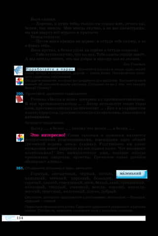 114
Волк сказал:
— Хорошо, я пущу тебя, только ты скажи мне, отчего вы,
белки, так веселы. Мне всегда скучно, а на вас посмотришь,
вы там вверху всё играете и прыгаете.
Белка сказала:
— Пусти меня прежде на дерево, я оттуда тебе скажу, а то
я боюсь тебя.
Волк пустил, а белка ушла на дерево и оттуда сказала:
— Тебе оттого скучно, что ты зол. Тебе злость сердце жжёт.
А мы веселы оттого, что мы добры и никому зла не делаем.
Лев Толстой
П о р а б о т а й т е в п а р а х . Прочитайте рассказ в лицах: один читает
слова автора и слова волка, другой — слова белки. Постарайтесь пере­
дать характеры персонажей.
Обсудите названия, которые вы придумали для рассказа. Выскажите своё
мнение об основной мысли рассказа. Согласны ли вы с тем, что сказала
белка? Почему?
0	 Прочитайте, дополните предложения.
Рассказ «Белка и волк» построен на противопоставлении.
В нём противопоставлены … . Автор использует такие пары
слов, противоположных по значению: … . Как и в украинском
языке,парыслов,противоположныхпозначению,называются
антонимами.
Запишите предложение.
Волку …, а белке … , потому что волки …, а белки … .
Это интересно! Слова синоним и антоним являются
историческими родственниками, имеющими один общий
греческий корень -оним- («имя»). Родственное им слово
псевдоним имеет ударение на последнем слоге. Что называют
псевдонимом? Это вымышленное имя, которое иногда
принимают писатели, артисты. Греческое слово pseudos
обозначает «ложь».
51	Объедините антонимы в пары, запишите.
Горячий, несчастный, чёрный, ночью,
холодный, весёлый, хороший, большой,
горячий,плохой,счастливый,днём,белый,злой,прекрасный,
холодный, твёрдый, ужасный, всегда, хорошо, никогда,
мягкий, грустный, маленький, плохо, добрый.
	
	 Составьте, запишите предложения с антонимами: маленький — большой,
хороший — плохой.
	 Правильно произнесите слова. Сравните ударение в украинских и русских
словах. Составьте, запишите сочетания слов с русскими словами.
 