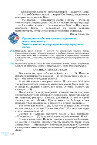 — Какой сегодня лёгкий, приятный мороз! — радуется Настя.
— Что ты! Сегодня такой ... мороз! По-моему, ты даже нос
отморозила, — ворчит Вова.
— Ты знаешь, — обращается Настя к Вове, — вчера по
телевизору выступал джаз. Ох! Как я люблю лёгкую музыку!
— А я люблю музыку ... ! — важничает Вова. — Бетховена,
например, Баха, — вспоминает он имена великих
композиторов, которые сам недавно впервые услышал.
Ирина Ильинская
     50 	 Проверяем себя: выполняем задания по
	 языковым темам
	 Читаем молча: предугадываем пропущенные
	 слова
58	Проверьте свои знания и умения по изученным языком темам
(повествовательные, вопросительные и побудительные предложения;
словосочетание; многозначные слова, прямое и переносное значение
слов; синонимы, антонимы). Выполните задания, которые предложит вам
учитель.
59	Прочитайте данный текст. В нём пропущены слова. Читая, старайтесь
следить за развитием мысли и предугадывать, какое слово пропущено.
КАК ШКОЛЬНИКА СЪЕЛИ
Без слова ни друг тебя не поймёт, ни ... (1). Капитан
кораблём командует, а команда — те же слова. Тебя к доске ...
(2) — без слова что будешь делать?
А уж обо мне-то и говорить нечего. Я писатель. Моё дело
так распоряжаться словами, чтобы моя мысль была понятна.
И вроде бы должен я знать все слова. А тоже, бывает, без
словаря ... (3).
Писал я как-то книгу о моряках, которые двести лет назад
открыли Алеутские острова в Тихом океане. Для этого изучал
их записки, рапорты, письма, дневники. И вот в одной
записке читаю: «В обед Щапов ходил на байдаре к тем
камням, убил школьника, и мясо его и печень сварили...»
Все слова как будто ... (4). А вот что за школьник, откуда
он там взялся и за что Щапов его убил? И с чего это вдруг
стали школьника есть?
Смотрю в «Словарь русского языка». Там написано:
«Школьник — ... (5) начальной или средней школы». И всё.
Это-то я и сам знал. Но ведь словарь у меня новый, а язык,
он вместе с людьми живёт, стареет, молодеет. Одни слова
забываются,...(6)приходят.Воттогдаязаглянулв«Толковый
словарьживоговеликорусскогоязыка»ВладимираИвановича
Даля.
116
 
