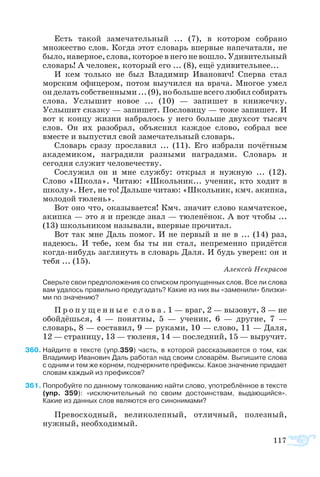 117
Есть такой замечательный ... (7), в котором собрано
множество слов. Когда этот словарь впервые напечатали, не
было, наверное, слова, которое в него не вошло. Удивительный
словарь! А человек, который его ... (8), ещё удивительнее...
И кем только не был Владимир Иванович! Сперва стал
морским офицером, потом выучился на врача. Многое умел
он делать собственными ... (9), но больше всего любил собирать
слова. Услышит новое ... (10) — запишет в книжечку.
Услышит сказку — запишет. Пословицу — тоже запишет. И
вот к концу жизни набралось у него больше двухсот тысяч
слов. Он их разобрал, объяснил каждое слово, собрал все
вместе и выпустил свой замечательный словарь.
Словарь сразу прославил ... (11). Его избрали почётным
академиком, наградили разными наградами. Словарь и
сегодня служит человечеству.
Сослужил он и мне службу: открыл я нужную ... (12).
Слово «Школа». Читаю: «Школьник... ученик, кто ходит в
школу». Нет, не то! Дальше читаю: «Школьник, кмч. акипка,
молодой тюлень».
Вот оно что, оказывается! Кмч. значит слово камчатское,
акипка — это я и прежде знал — тюленёнок. А вот чтобы ...
(13) школьником называли, впервые прочитал.
Вот так мне Даль помог. И не первый и не в ... (14) раз,
надеюсь. И тебе, кем бы ты ни стал, непременно придётся
когда-нибудь заглянуть в словарь Даля. И будь уверен: он и
тебя ... (15).
Алексей Некрасов
Сверьте свои предположения со списком пропущенных слов. Все ли слова
вам удалось правильно предугадать? Какие из них вы «заменили» близки­
ми по значению?
П р о п у щ е н н ы е с л о в а . 1 — враг, 2 — вызовут, 3 — не
обойдёшься, 4 — понятны, 5 — ученик, 6 — другие, 7 —
словарь, 8 — составил, 9 — руками, 10 — слово, 11 — Даля,
12 — страницу, 13 — тюленя, 14 — последний, 15 — выручит.
60	Найдите в тексте (упр.359) часть, в которой рассказывается о том, как
Владимир Иванович Даль работал над своим словарём. Выпишите слова
с одним и тем же корнем, подчеркните префиксы. Какое значение придает
словам каждый из префиксов?
61	Попробуйте по данному толкованию найти слово, употреблённое в тексте
(упр. 359): «исключительный по своим достоинствам, выдающийся».
Какие из данных слов являются его синонимами?
Превосходный, великолепный, отличный, полезный,
нужный, необходимый.
 