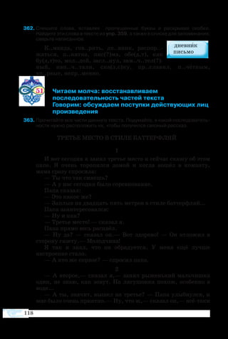 118
62	Спишите слова, вставляя   пропущенные буквы и раскрывая скобки.
Найдите эти слова в тексте из упр. 359, а также в списке для запоминания;
сверьте написанное.
К..манда, гов..рить, дн..вник, распор..-
жаться, п..нятна, пис(?)ма, обе(д,т), как
бу(д,т)то, мол..дой, загл..нул, зам..ч..тел(?)-
ный, нап..ч..тали, ска(з,с)ку, пр..славил, п..чётным,
вп..рвые, непр..менно.
51 	 Читаем молча: восстанавливаем
 	 последовательность частей текста
	 Говорим: обсуждаем поступки действующих лиц
	 произведения
3	Прочитайте все части данного текста. Подумайте, в какой последователь­
ности нужно расположить их, чтобы получился связный рассказ.
ТРЕТЬЕ МЕСТО В СТИЛЕ БАТТЕРФЛЯЙ
1
И вот сегодня я занял третье место и сейчас скажу об этом
папе. Я очень торопился домой и когда вошёл в комнату,
мама сразу спросила:
— Ты что так сияешь?
— А у нас сегодня было соревнование.
Папа сказал:
— Это какое же?
— Заплыв на двадцать пять метров в стиле баттерфляй...
Папа заинтересовался:
— Ну и как?
— Третье место! — сказал я.
Папа прямо весь расцвёл.
— Ну да? — сказал он.— Вот здорово! — Он отложил в
сторону газету.— Молодчина!
Я так и знал, что он обрадуется. У меня ещё лучше
настроение стало.
— А кто же первое? — спросил папа.
2
— А второе,— сказал я,— занял рыженький мальчишка
один, не знаю, как зовут. На лягушонка похож, особенно в
воде...
— А ты, значит, вышел на третье? — Папа улыбнулся, и
мне было очень приятно.— Ну, что ж,— сказал он,— всё-таки
 