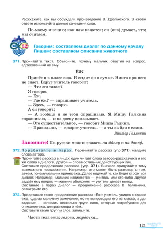 121
Расскажите, как вы обсуждали произведение В. Драгунского. В своём
ответе используйте данные сочетания слов.
По-моему мнению; как нам кажется; он (она) думает, что;
мы считаем.
52 	 Говорим: составляем диалог по данному началу
	 Пишем: составляем описание животного
71	Прочитайте текст. Объясните, почему мальчик ответил на вопрос,
адресованный не ему.
ЁЖ
Принёс я в класс ежа. И сидит он в сумке. Никто про него
не знает. Вдруг учитель говорит:
— Что это такое?
Я говорю:
— Ёж.
— Где ёж? — спрашивает учитель.
— Здесь, — говорю.
А он говорит:
— А вообще я не тебя спрашиваю. Я Мишу Галкина
спрашиваю, — и на доску показывает.
— Это существительное, — говорит Миша Галкин.
— Правильно, — говорит учитель, — а ты выйди с ежом.
Виктор Голявкин
	
Запомните! По-русски можно сказать на доску и на доску.
72	П о р а б о т а й т е в п а р а х . Перечитайте рассказ (упр.371), найдите
слова автора.
	 Прочитайте рассказ в лицах: один читает слова автора-рассказчика и его
же слова в диалоге, другой — слова остальных действующих лиц.
	 Составьте продолжение рассказа (упр. 371). Вначале придумайте тему
возможного продолжения. Например, это может быть разговор о том,
зачем, почему мальчик принес ежа. Далее подумайте, как будет строиться
диалог. Например: мальчик извиняется — учитель или кто-либо другой
задаёт ему вопрос — мальчик объясняет — учитель делает вывод.
	 Составьте в парах диалог — продолжение рассказа В. Голявкина,
разыграйте его.
73	Представьте такое продолжение рассказа «Ёж»: учитель, увидев в классе
ежа, сделал мальчику замечание, но не выпроводил его из класса, а дал
задание — написать несколько групп слов, которые потребуются для
описания ежа, для разговора о нём.
	 Составьте такие группы слов, запишите.
Части тела ежа: голова, мордочка...
 