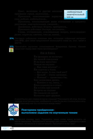 122
Цвет, величина и другие внешние
признаки: серый, маленький...
Признаки, описывающие характер
ежа: робкий, любопытный...
Признаки, показывающие ваше отношение к предмету
разговора: замечательный, смешной...
Движения, действия: бегать, прятаться...
Признаки действия: быстро, неслышно...
Слова, уточняющие, усиливающие вопрос, восклицание:
разве, неужели, именно, что за, какой...
74	Поставьте небольшое описание ежа, используя собранный материал
(упр.373). Для связи предложений используйте слова он, этот, такой и
другие.
75	 Прочитайте шуточное стихотворение Владимира Орлова. Какими
предстают перед нами герои произведения?
ЁЖ И ЁЛКА
Ёж фонарик не включил
Из лесной гнилушки
И на ёлку наскочил
Ночью на опушке.
— Как твои иголки? —
Ёж спросил у ёлки.
— Все целы. А как твой нос?
— Целый! — ёжик произнес.
— Извини! — промолвил ёж,
Еле сдерживая дрожь.
— Извини и ты, сосед, —
Ёлка скрипнула в ответ.
Ёж и ёлка при ночной
Встрече на опушке
Не сказали ни одной
Колкости друг дружке.
А какой была у вас первая встреча с ёжиком? Расскажите об этом. Если вы
никогда не встречали ежа, вообразите, с кем бы он мог столкнуться в лесу.
Какой разговор мог бы состояться между ними?
53 	 Повторяем пройденное:
	 выполняем задания по изученным темам
76	Пробегите глазами текст. Подумайте, какие слова нужно вставить на
месте пропусков. Просмотрите материал для справок, подберите и свои
примеры; вставьте их в нужной форме. Прочитайте вслух текст.
 