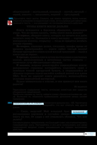 125
общительный—молчаливый,полезный—пустой,светлый —
серый, хвалить — наказывать, жаркий — прохладный.
83Прочитайте текст молча. Скажите, как можно продлить жизнь книгам.  
Обратите внимание на выделенные слова, используемые для связи пред­
ложений в тексте, — они указывают на последовательность действий.
ЧТОБЫ КНИГИ ЖИЛИ ДОЛЬШЕ
Книги нуждаются в бережном обращении, правильном
уходе. Что же нужно сделать, чтобы книги жили дольше?
Во-первых, оберните книгу, которую вы читаете или даёте
почитать кому-то. Положите в книгу закладку — картонную
неширокую полоску, открытку — тогда не придётся загибать
уголки страниц.
Во-вторых, книжные полки, стеллажи, шкафы время от
времени проветривайте — книги любят чистый воздух!
Почаще протирайте книги сухой мягкой тряпочкой — пыли и
влаги они не терпят.
В-третьих,хранитькнигилучшенастеллажахинастенных
полках, расположенных в затенённых частях комнаты —
солнечные лучи обесцвечивают обложки.
И наконец, вовремя ремонтируйте повреждённые книги:
разорванные страницы постарайтесь подклеить сами с
помощью тонкой прозрачной бумаги, а оторвавшийся от
обложки корешок книги заклейте клейкой лентой или клеем
ПВА. Если же переплёт книги разошёлся, воспользуйтесь
услугами переплётной мастерской.
Будьте внимательны к книгам, и они принесут вам много
радости!
Из журнала
	 Перескажите содержание текста, используя известные вам средства
объединения предложений.
	 Пробегите глазами по тексту, найдите слова с буквосочетаниями жи, ши,
ча. Выпишите их, объясните правописание, дополните запись своими
примерами.
84 П о р а б о т а й т е в п а р а х . Рассмотрите рисунок на с. 126. Прочитайте
слова одного из учеников, придумайте, что мог ответить ему другой
ученик.
— Саша, выручай! Мой младший брат
рассматривал картинки и случайно уронил
книгу на пол. От удара у неё отвалилась обложка. Что мне
делать?
	 Составьте диалог, предположив, что Саша даёт совет, как отремонтировать
повреждённую книгу. Постарайтесь в его речи использовать для связи
предложений вводные слова, указывающие на порядок выполнения
действий.
 