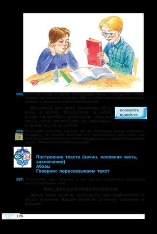 126
85  Спишите слова, вставляя пропущенные буквы и раскрывая скобки.
Найдите эти слова в тексте упр. 383 и в списке слов для запоминания,
проверьте, правильно ли выполнено задание.
Бер..жный, пол..жить, (з,с)делать, об..р-
ните, к..му(то), закла(д,т)ка, п..лоска,
т..гда, пр..дет(?)ся, (во)вт..рых, сте(л,лл)
ажи, п..чаще, тряпоч(?)кой, зат..не(н,нн)ые,
н..давно, вс..гда, н..ужели.
86 Придумайте разговор, который мог бы состояться между учениками.
Например, по просьбе мальчика его одноклассник даёт совет, как
переплести журналы или где найти информацию о любимой музыкальной
группе. Запишите составленный диалог.
54 	 ­­­­ ­­ ­ ­­ 
	 ­­
	 ­
	 ­­ ­­­­­ 
7  Послушайте текст. Скажите, в чём состоит особенность подготовки
каждого растения к зиме.
КАК ДЕРЕВЬЯ К ЗИМЕ ГОТОВЯТСЯ
Зимой всему живому приходится приспосабливаться к
новым условиям. Каждое растение по-своему спасается от
морозов.
 