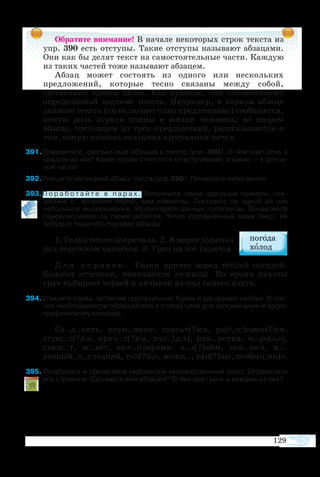 Обратите внимание! В начале некоторых строк текста из
упр. 390 есть отступы. Такие отступы называют абзацами.
Они как бы делят текст на самостоятельные части. Каждую
из таких частей тоже называют абзацем.
Абзац может состоять из одного или нескольких
предложений, которые тесно связаны между собой,
составляют единое целое. Как правило, они соответствуют
определённой подтеме текста. Например, в первом абзаце
данного текста (он включает одно предложение) сообщается,
какую роль играли птицы в жизни человека; во втором
абзаце, состоящем из трёх предложений, рассказывается о
том, какую помощь оказывал крестьянам петух.
91 Определите, сколько ещё абзацев в тексте (упр. 390). О чём идёт речь в
каждом из них? Какие из них относятся ко вступлению, а какие — к основ­
ной части?
92Спишите последний абзац текста (упр.390). Проверьте написанное.
93 П о р а б о т а й т е в п а р а х . Вспомните, какие народные приметы, свя­
занные с весенней порой, вам известны. Составьте по одной из них
небольшое высказывание. Используйте данные пословицы. Ознакомьте
одноклассников со своей работой. Читая составленный вами текст, не
забудьте выделять паузами абзацы.
1. Галка тепло накричала. 2. В марте курочка
под порожком напьётся. 3. Грач на нос садится.
Д л я с п р а в о к . Галки кричат перед тёплой погодой.
Бывают оттепели, появляются лужицы. Во время пахоты
грач выбирает червей и личинок из-под самого плуга.
94Спишите слова, вставляя пропущенные буквы и раскрывая скобки. В слу­
чае необходимости обращайтесь к списку слов для запоминания и орфо­
графическому словарю.
Со..д..нять, корн..вище, спасат(?)ся, ра(с,сс)тают(?)ся,
сгущ..т(?)ся, пряч..т(?)ся, хол..(д,т), изм..нения, м..ро(з,с),
спеш..т, ж..вёт, кал..ндарями, в..з(?)мём, зам..нял, м..-
розный, п..следний, тол(?)ко, можн.., ран(?)ше, особе(н,нн)о.
95 Подберите и прочитайте небольшой художественный текст. Определите
его строение. Сколько в нём абзацев? О чём идёт речь в каждом из них?
129
 