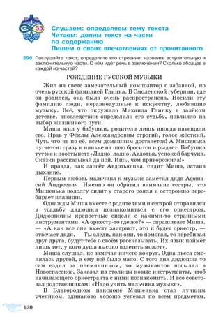 130
55 	 ­­ ­­­­ ­ ­­
	 ­­ ­   ­­
	  ­­
	 ­  ­ ­­­­  ­­­­
96	Послушайте текст; определите его строение: назовите вступительную и
заключительную части. О чём идёт речь в заключении? Сколько абзацев в
каждой из частей?
РОЖДЕНИЕ РУССКОЙ МУЗЫКИ
Жил на свете замечательный композитор с забавной, но
очень русской фамилией Глинка. В Смоленской губернии, где
он родился, она была очень распространена. Носили эту
фамилию люди, неравнодушные к искусству, любившие
музыку. Всё, что окружало Михаила Глинку в далёком
детстве, впоследствии определило его судьбу, повлияло на
выбор жизненного пути.
Миша жил у бабушки, родители лишь иногда навещали
его. Нрав у Фёклы Александровны строгий, голос жёсткий.
Чуть что не по её, всем домашним достанется! А Мишенька
пугается: сразу к няньке на шею бросится и рыдает. Бабушка
тут же и поостынет: «Ладно, ладно, Авдотья, успокой барчука.
Сказки рассказывай да пой. Ишь, чем приворожила!»
И правда, как запоёт Авдотьюшка, сидит Миша, затаив
дыхание.
Первым любовь мальчика к музыке заметил дядя Афана-
сий Андреевич. Именно он обратил внимание сестры, что
Мишенька подолгу сидит у старого рояля и осторожно пере-
бирает клавиши.
Однажды Миша вместе с родителями и сестрой отправился
в усадьбу дядюшки познакомиться с его оркестром.
Дядюшкины крепостные сидели с какими-то странными
инструментами. «А оркестр-то где же?» — спрашивает Миша.
— «А как все они вместе заиграют, это и будет оркестр, —
отвечает дядя. — Ты следи, как они, то помогая, то перебивая
друг друга, будут тебе о своём рассказывать. Их язык поймёт
лишь тот, у кого душа высоко взлететь может».
Миша слушал, не замечая ничего вокруг. Одна пьеса сме-
нялась другой, а ему всё было мало. С того дня дядюшка то
сам ездил за племянником, то музыкантов посылал в
Новоспасское. Заказал из столицы новые инструменты, чтоб
начинающего оркестранта с ними познакомить. И всё совето-
вал родственникам: «Надо учить мальчика музыке».
В Благородном пансионе Мишенька стал лучшим
учеником, одинаково хорошо успевал по всем предметам.
 