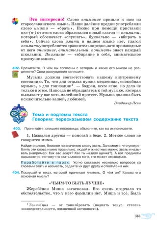 133
Это интересно! Слово внимание пришло к нам из
старославянского языка. Наши далёкие предки употребляли
слово имати — «брать». Позже при помощи приставки
вън-(в-) от этого слова образовался новый глагол — внимати,
который обозначает «слушать», буквально — «вбирать в
себя». Сейчас слова имати в нашем языке нет, глагол
вниматьупотребляетсясравнительноредко,затопроизводные
от него внимание, внимательный, понимать знает каждый
школьник. Внимание — «вбирание в себя, внимательное
прослушивание».
402	Прочитайте. В чём вы согласны с автором и какие его мысли не раз-
деляете? Свои рассуждения запишите.
Музыка должна соответствовать нашему внутреннему
состоянию. То, что для отдыха нужна медленная, спокойная
музыка, а для тонизации1 — бодрая, всем ясно, но дело не
только в этом. Никогда не обращайтесь к той музыке, которая
вызывает у вас хоть малейший протест. Музыка должна быть
исключительно вашей, любимой.
Владимир Леви
56 	 ­  ­­ ­­
	 ­­ ­­­­­ ­­­ ­­
403	 Прочитайте, спишите пословицы; объясните, как вы их понимаете.
1. Назвался другом — помогай в беде. 2. Меткое слово не
говорится мимо.
Найдите слово, близкое по значению слову звать. Запомните, что употре­
блять эти слова нужно правильно: людей и животных можно звать и назы­
вать (например: Как вас зовут? Как ты назвал щенка?). А вот предметы
называются, потому что звать можно того, кто может отозваться.
П о р а б о т а й т е в п а р а х . Устно составьте несколько вопросов со
словами звать и называть, задайте их друг другу и ответьте на них.
404	Послушайте текст, который прочитает учитель. О чём он? Какова его
основная мысль?
«ЧЬИМ-ТО БЫТЬ ЛУЧШЕ»
Жеребёнок Миша затосковал. Его очень огорчало то
обстоятельство, что у него фамилии нет. Миша и всё. Была
1 Тонизация — от тонизировать (поднять тонус, степень
жизнедеятельности, жизненной активности).
 
