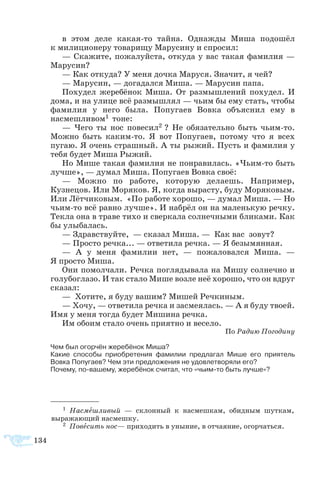 134
в этом деле какая-то тайна. Однажды Миша подошёл
к милиционеру товарищу Марусину и спросил:
— Скажите, пожалуйста, откуда у вас такая фамилия —
Марусин?
— Как откуда? У меня дочка Маруся. Значит, я чей?
— Марусин, — догадался Миша. — Марусин папа.
Похудел жеребёнок Миша. От размышлений похудел. И
дома, и на улице всё размышлял — чьим бы ему стать, чтобы
фамилия у него была. Попугаев Вовка объяснил ему в
насмешливом1 тоне:
— Чего ты нос повесил2 ? Не обязательно быть чьим-то.
Можно быть каким-то. Я вот Попугаев, потому что я всех
пугаю. Я очень страшный. А ты рыжий. Пусть и фамилия у
тебя будет Миша Рыжий.
Но Мише такая фамилия не понравилась. «Чьим-то быть
лучше», — думал Миша. Попугаев Вовка своё:
— Можно по работе, которую делаешь. Например,
Кузнецов. Или Моряков. Я, когда вырасту, буду Моряковым.
Или Лётчиковым. «По работе хорошо, — думал Миша. — Но
чьим-то всё равно лучше». И набрёл он на маленькую речку.
Текла она в траве тихо и сверкала солнечными бликами. Как
бы улыбалась.
— Здравствуйте, — сказал Миша. — Как вас зовут?
— Просто речка... — ответила речка. — Я безымянная.
— А у меня фамилии нет, — пожаловался Миша. —
Я просто Миша.
Они помолчали. Речка поглядывала на Мишу солнечно и
голубоглазо. И так стало Мише возле неё хорошо, что он вдруг
сказал:
— Хотите, я буду вашим? Мишей Речкиным.
— Хочу, — ответила речка и засмеялась. — А я буду твоей.
Имя у меня тогда будет Мишина речка.
Им обоим стало очень приятно и весело.
По Радию Погодину
Чем был огорчён жеребёнок Миша?
Какие способы приобретения фамилии предлагал Мише его приятель
Вовка Попугаев? Чем эти предложения не удовлетворяли его?
Почему, по-вашему, жеребёнок считал, что «чьим-то быть лучше»?
1  Насмешливый — склонный к насмешкам, обидным шуткам,
выражающий насмешку.
2 Повесить нос— приходить в уныние, в отчаяние, огорчаться.
 