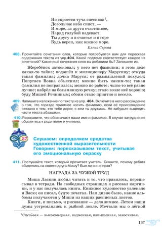 137
Но скроется туча спесивая1,
Довольное небо сияет, —
И море, за друга счастливое,
Наряд голубой надевает.
Ты другу и в счастье и в горе
Будь верен, как южное море.
				 Елена Серова
408	 Прочитайте сочетания слов, которые потребуются вам для пересказа
содержания текста из упр.404. Какой подтеме соответствует каждое из
сочетаний? Какие ещё сочетания слов вы добавили бы? Запишите их.
Жеребёнок затосковал; у него нет фамилии; в этом деле
какая-то тайна; подошёл к милиционеру Марусину; откуда
такая фамилия; дочка Маруся; от размышлений похудел;
Попугаев Вовка объяснил; можно быть каким-то; такая
фамилия не понравилась; можно по работе; чьим-то всё равно
лучше; набрёл на безымянную речку; стало возле неё хорошо;
буду Мишей Речкиным; обоим стало приятно и весело.
409 Напишите изложение по тексту из упр. 404. Включите в него рассуждение  
о том, что гораздо приятнее носить фамилию, если её происхождение
связано с тем, кто тебе дорог, с кем ты дружишь. Не забудьте выделить
части текста абзацами.
410 Расскажите, что обозначают ваши имя и фамилия. В случае затруднения
обратитесь к родителям и учителю.
57 	 ­­ ­­­­ ­­
	 ­­­­­ ­­­­­­
	 ­­ ­­­­­  ­­
	  ­­­­ ­­­
411  Послушайте текст, который прочитает учитель. Скажите, почему ребята
обиделись на своего друга Мишу? Был ли он не прав?
НАГРАДА ЗА ЧУЖОЙ ТРУД
Миша Ласкин любил читать и то, что нравилось, перепи-
сывал в тетради. На свободных страницах я рисовал картин-
ки, и у нас получалась книга. Книжное художество увлекало
и Васю; он писал, будто печатал. Нам дивно было, какие аль-
бомы получаются у Миши из наших расписных листов.
Книги, и письмо, и рисование — дело зимнее. Летом наши
думы устремлялись к рыбной ловле. Мечтали мы о лёгкой
1 Спесивая — высокомерная, надменная, напыщенная, заносчивая.
 