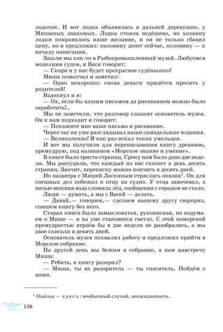 138
лодочке. И вот лодка объявилась в дальней деревушке, у
Мишиных знакомых. Лодка стоила недёшево, но хозяину
лодки понравилось наше желание, и он не только сбавил
цену, но и предложил: половину денег сейчас, половину — к
началу навигации.
Зашли мы как-то в Рыбопромышленный музей. Любуемся
моделями судов, и Вася говорит:
— Скоро и у нас будет прекрасное судёнышко!
Миша помолчал и заметил:
— Одно нехорошо: снова деньги придётся просить у
родителей!
Вздохнул и я:
— Ох, если бы нашим письмом да рисованием можно было
заработать!..
Мы не заметили, что разговор слышит основатель музея.
Он к нам подходит и говорит:
— Покажите мне ваше письмо и рисование.
Через час он уже разглядывал наши самодельные издания.
— Великолепно! Я как раз искал таких умельцев.
И вот мы получили для переписывания книгу древнюю,
премудрую, под названием «Морское знание и умение».
В книге было триста страниц. Сроку нам было дано две неде-
ли. Мы рассудили, что каждый из нас спишет в день десять
страниц. Значит, переписку можно кончить в десять дней.
Но назавтра с Мишей Ласкиным стряслась оказия1. Он для
спешных дел побежал к отцу на судно. У отца заночевал, а
ночью вешняя вода сломила лёд, сообщения с городом не стало.
Люди — думать, а мы с Васей — делать.
— Давай,— говорим,— сделаем нашему другу сюрприз,
спишем книгу без него.
Старая книга была замысловатая, рукописная, но подума-
ем о Мише — и на уме становится светло. С этой поморской
премудростью втроём бы в две недели не разобрались, а мы
двое списали в девять дней.
Основатель музея похвалил работу и предложил прийти в
Морское собрание.
На другой день мы бежим в собрание, а нам навстречу
Миша:
— Ребята, я книгу разорил?
— Миша, ты не разоритель — ты спаситель. Пойдём с
нами.
1  Оказия — з д е с ь : необычный случай, неожиданность.
 