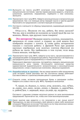 140
412 Выпишите из текста упр.411 сочетания слов, которые передают
эмоциональное состояние, чувства героев рассказа (радость, огорчение,
сожаление, удивление, недоумение), подберите к ним синонимы.
Запишите.
413 Просмотрите текст (упр.411). Найдите восклицательные и вопросительные
предложения. Как с их помощью автор передаёт мысли и чувства друзей?
Прочитайте эти предложения с соответствующей интонацией.
414  Составьте и запишите по образцу предложения, выражающие различные
чувства.
О б р а з е ц . Неужели это вы, ребята, без меня сделали?
Что вы, мне и копейки не положено за чужой труд! Да как ты
можешь, Миша, при друзьях такое говорить!
Это интересно! Название монеты копейка, оказывается,
произошло от слова копьё: в старину на этой монете был
изображён всадник с копьём. А слово рубль исторически
связано с глаголом рубить: в Древней Руси при размене
крупных серебряных или золотых слитков (брусков) их
рубили на части. Это требовалось в том случае, если вещь
стоила меньше, чем брусок.
415  Просмотрите текст (упр. 411), найдите ту его часть, где рассказывается о
награждении ребят за проделанную работу. Подготовьтесь к её пересказу:
распределите роли и поупражняйтесь в чтении своих слов.
 	 Перескажите фрагмент рассказа, постарайтесь передать эмоциональную
окрашенность речи героев. Используйте различные средства
художественной выразительности: вопросительные и восклицательные
предложения, слова с переносным значением, образные выражения.
416  П о р а б о т а й т е в г р у п п а х . Как вы представляете себе продолжение
этой истории? Какой разговор мог бы состояться между ребятами?
Составьте вместе с одноклассниками диалог и разыграйте его.
417 Спишите слова, вставляя пропущенные буквы и раскрывая скобки.
Найдите эти слова в тексте (упр. 411). Проверьте написанное.
Т..тради, св..бодных, п..чатал, устр..млялись, лод..ч(?)ке,
ж..лание, пол..вину, велик..лепно, с..брание, п..дароч(?)ки,
к..робоч(?)ки, т..варищей, медл..(н,нн)о, пр..мудрость.
Составьте с данными словами несколько разных по цели высказывания
предложений. Прочитай их так, чтобы они стали восклицательными.
418 Какое занятие вам нравится и что получается у вас лучше всего?
Приходилось ли вам использовать своё умение в каких-либо жизненных
ситуациях? Выручало ли оно вас? Составьте на эту тему несколько связан­
ных между собой предложений и запишите.
 