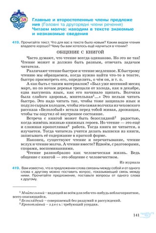141
58 	 ­  ­­­­ ­ ­­­­
	  ­  ­­ ­ ­­
	 ­­ ­ ­­  ­­ ­­
	  ­­­ ­­
	
419 Прочитайте текст. Что для вас в тексте было новым? Каким видом чтения
владеете хорошо? Чему бы вам хотелось ещё научиться в чтении?
ОБ­ЩЕ­НИЕ С КНИ­ГОЙ
Часто думают, что чтение всегда одинаково. Но это не так!
Чтение может и должно быть разным, отвечать задачам
читателя.
Различают чтение быстрое и чтение медленное. К быстрому
чтению мы обращаемся, когда нужно найти что-то в тексте,
быстро просмотреть его, определить, о чём он, и т. п.
А как быть с таким материалом? «Был уже весенний месяц
март, но по ночам деревья трещали от холода, как в декабре,
едва высунешь язык, как его начинало щипать. Волчиха
была слабого здоровья, мнительная1...» Это нельзя читать
быстро. Это надо читать так, чтобы тоже защипало язык и
подулосырымхолодом,чтобыэтасамаяволчихаизчеховского
рассказа «Белолобый» встала перед тобой живая, дрожащая,
чтобы ты ощутил её внутреннее состояние.
Встреча с книгой может быть безоглядной2 радостью,
когда живёшь жизнью книжных героев. Но чтение — это ещё
и сложная кропотливая3 работа. Тогда книга не читается, а
изучается. Тогда читатель учится делать выписки из книги,
записывать её содержание в краткой форме.
Наконец, существуют чтение и перечитывание, чтение
вслухичтениемолча.Ачтениевместе?Вдвоём,сразговорами,
спорами, воспоминаниями.
Чтение разнообразно как человеческая жизнь. Ведь
общение с книгой — это общение с человечеством.
Из журнала
419  Вам известно, что в предложении слова связаны между собой и от одного
слова к другому можно поставить вопрос, показывающий связь между
ними. Прочитайте предложение, поставьте вопросы от одного слова 
к другому.
1 Мнительный–видящийвовсёмдлясебячто-нибудьнеблагоприятное,
всего опасающийся.
2 Безоглядный – совершаемый без раздумий и рассуждений.
3 Кропотливый – з д е с ь : требующий усердия.
 