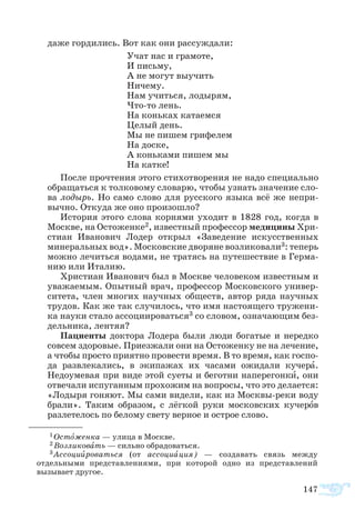 147
да­же гор­ди­лись. Вот как они рас­суж­да­ли:
Учат нас и гра­мо­те,
И пись­му,
А не мо­гут вы­учить
Ни­че­му.
Нам учить­ся, ло­ды­рям,
Чтото лень.
На конь­ках ка­та­ем­ся
Це­лый день.
Мы не пи­шем гри­фе­лем
На до­с­ке,
А конь­ка­ми пи­шем мы
На кат­ке!
По­сле про­чте­ния это­го сти­хо­тво­ре­ния не на­до спе­ци­аль­но
об­ра­щать­ся к тол­ко­во­му сло­ва­рю, что­бы уз­нать зна­че­ние сло­
ва ло­дырь. Но са­мо сло­во для рус­ско­го язы­ка всё же не­при­
выч­но. От­ку­да же оно про­изо­ш­ло?
Ис­то­рия это­го сло­ва кор­ня­ми ухо­дит в 1828 год, ког­да в
Моск­ве, на Ос­то­жен­ке2, из­ве­ст­ный про­фес­сор ме­ди­ци­ны Хри­
с­ти­ан Ива­но­вич Ло­дер от­крыл «За­ве­де­ние ис­кус­ствен­ных
ми­не­раль­ных вод». Мос­ков­ские дво­ря­не воз­ли­ко­ва­ли3: те­перь
мож­но ле­чить­ся во­да­ми, не тра­тясь на пу­те­ше­ст­вие в Гер­ма­
нию или Ита­лию.
Хри­с­ти­ан Ива­но­вич был в Моск­ве че­ло­ве­ком из­ве­ст­ным и
ува­жа­е­мым. Опыт­ный врач, про­фес­сор Мос­ков­ско­го уни­вер­
си­те­та, член мно­гих на­уч­ных об­ществ, ав­тор ря­да на­уч­ных
тру­дов. Как же так слу­чи­лось, что имя на­сто­я­ще­го тру­же­ни­
ка на­уки ста­ло ас­со­ци­и­ро­вать­ся3 со сло­вом, оз­на­ча­ю­щим без­
дель­ни­ка, лен­тяя?
Па­ци­ен­ты док­то­ра Ло­де­ра бы­ли лю­ди бо­га­тые и не­ред­ко
сов­сем здо­ро­вые. При­ез­жа­ли они на Ос­то­жен­ку не на ле­че­ние,
а что­бы про­сто при­ят­но про­ве­с­ти вре­мя. В то вре­мя, как гос­по­
да раз­вле­ка­лись, в эки­па­жах их ча­са­ми ожи­да­ли ку­че­ра.
Не­до­уме­вая при ви­де этой су­е­ты и бе­гот­ни на­пе­ре­гон­ки, они
от­ве­ча­ли ис­пу­ган­ным про­хо­жим на во­про­сы, что это дела­ет­ся:
«Ло­ды­ря го­ня­ют. Мы са­ми ви­де­ли, как из Моск­выре­ки во­ду
бра­ли». Та­ким об­ра­зом, с лёг­кой ру­ки мос­ков­ских ку­че­ров
раз­ле­те­лось по бе­ло­му све­ту вер­ное и ос­т­рое сло­во.
1 Остоженка — улица в Москве.
2 Возликовать — сильно обрадоваться.
3 Ассоциироваться (от ассоциация) — создавать связь между
отдельными представлениями, при которой одно из представлений
вызывает другое.
 