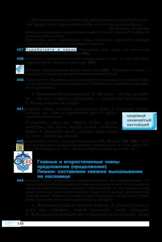148
Мос­ков­ское сло­во ло­дырь так креп­ко во­шло в рус­ский язык,
что труд­но да­же пред­ста­вить се­бе, что его ког­дато не бы­ло.
По Та­ть­я­не Пы­ла­е­вой
Най­дите в тол­ко­вом сло­ва­ре сло­во пациент. Что оно озна­чает? Под­бе­рите
си­но­ним к это­му сло­ву.
Прочитайте вслух выделенные слова, правильно произнося твёрдый
согласный [ц]. Объясните написание и после ц.
37	П о р а б о т а й т е в п а р а х . Расскажите друг другу, что именно вы
отметили при чтении текста (упр.436).
38 Со­ставьте и за­пи­шите не­сколь­ко пред­ло­же­ний о том, что для вас бы­ло 
но­вым в тек­с­те «Мет­кое сло­во» (упр. 436).
39 Спи­шите пред­по­след­ний аб­зац тек­с­та (упр.436). Под­черк­ните сло­ва, с
по­мо­щью ко­то­рых пред­ло­же­ния свя­за­ны меж­ду со­бой.
0	Про­чи­тайте и объ­яс­ните, как вы по­ни­ма­ете по­сло­ви­цы и поговорку. Ка­кая
из них вам боль­ше все­го по­нра­ви­лась? При­ду­майте си­ту­а­цию, ког­да мож­
но её упо­тре­бить.
1. Ле­ни­во­му все­гда пра­зд­ник. 2. На де­ло — не мы, на ра­бо­
ту  — не мы, а по­есть, по­пля­сать  — про­тив нас не сы­с­кать.
3. Па­лец о па­лец не уда­рит.
41 Спи­шите сло­ва, встав­ляя про­пу­щен­ные бук­вы и рас­кры­вая скоб­ки.
Найдите эти слова в упражнениях данного урока и
проверте написанное.
	 Г..рди­лись, нич..му, об­ращ..т(?)ся, не­при­
выч(?)но, ож..да­ли, на­пер..гон­ки, сти­хотв..
ре­ние, н..ре(д,т)ко, развл..ка­лись, знам..ни­то­
го, наст..ящий, зд..ро­вый.
42 Перечитайте тексты, помещённые в уроках 55, 58 (упр. 396, 428). Что в
них для вас было новым? Продолжите предложения: В этом тексте для
меня было новым то, что…; Из этого текста я узнал(ла) о том, что…
61 	 ­  ­­­­ ­
	 ­­­ ­­­
	 ­ ­­­ ­ ­­­­
	  ­­­
43	Называя члены предложения второстепенными, мы подчёркиваем, что
такие слова группируются вокруг главных и зависят от них. Что же касается
значения второстепенных членов в предложениях, то они нередко несут
даже основную смысловую нагрузку. Выделите в данных предложениях
главные члены. Можно ли только по ним определить, что загадано? Какие
члены предложения помогли вам отгадать загадки?
1. Железная птица к звёздам мчится. 2. Летом гуляет, у
пчёл мёд отбирает, зимой отдыхает, весну ожидает.
3. Любопытный красный нос по макушку в землю врос. Лишь
 